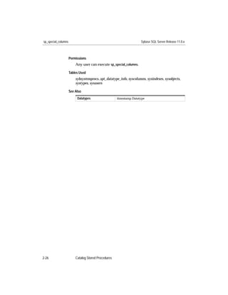 sp_special_columns                                                  Sybase SQL Server Release 11.0.x



                     Permissions
                         Any user can execute sp_special_columns.

                     Tables Used
                         sybsystemprocs..spt_datatype_info, syscolumns, sysindexes, sysobjects,
                         systypes, sysusers

                     See Also
                          Datatypes                  timestamp Datatype




2-26                     Catalog Stored Procedures
 