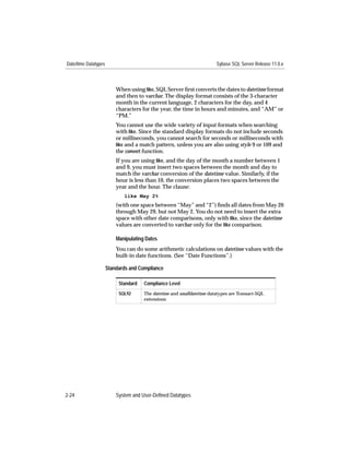 Date/time Datatypes                                                     Sybase SQL Server Release 11.0.x



                          When using like, SQL Server ﬁrst converts the dates to datetime format
                          and then to varchar. The display format consists of the 3-character
                          month in the current language, 2 characters for the day, and 4
                          characters for the year, the time in hours and minutes, and “AM” or
                          “PM.”
                          You cannot use the wide variety of input formats when searching
                          with like. Since the standard display formats do not include seconds
                          or milliseconds, you cannot search for seconds or milliseconds with
                          like and a match pattern, unless you are also using style 9 or 109 and
                          the convert function.
                          If you are using like, and the day of the month a number between 1
                          and 9, you must insert two spaces between the month and day to
                          match the varchar conversion of the datetime value. Similarly, if the
                          hour is less than 10, the conversion places two spaces between the
                          year and the hour. The clause:
                             like May 2%
                          (with one space between “May” and “2”) ﬁnds all dates from May 20
                          through May 29, but not May 2. You do not need to insert the extra
                          space with other date comparisons, only with like, since the datetime
                          values are converted to varchar only for the like comparison.

                          Manipulating Dates
                          You can do some arithmetic calculations on datetime values with the
                          built-in date functions. (See ‘‘Date Functions’’.)

                      Standards and Compliance

                           Standard   Compliance Level
                           SQL92      The datetime and smalldatetime datatypes are Transact-SQL
                                      extensions.




2-24                      System and User-Defined Datatypes
 