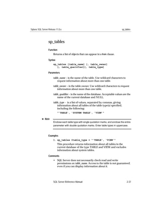 Sybase SQL Server Release 11.0.x                                                         sp_tables




                  sp_tables
                  Function
                       Returns a list of objects that can appear in a from clause.

                  Syntax
                       sp_tables [table_name] [, table_owner]
                          [, table_qualifier][, table_type]

                  Parameters

                       table_name – is the name of the table. Use wildcard characters to
                           request information about more than one table.

                       table_owner – is the table owner. Use wildcard characters to request
                           information about more than one table.

                       table_qualiﬁer – is the name of the database. Acceptable values are the
                           name of the current database and NULL.

                       table_type – is a list of values, separated by commas, giving
                           information about all tables of the table type(s) speciﬁed,
                           including the following:
                           "’TABLE’, ’SYSTEM TABLE’, ’VIEW’"

           ® Note
                       Enclose each table type with single quotation marks, and enclose the entire
                       parameter with double quotation marks. Enter table types in uppercase.



                  Examples
                       1. sp_tables @table_type = "'TABLE', 'VIEW'"
                           This procedure returns information about all tables in the
                           current database of the type TABLE and VIEW and excludes
                           information about system tables.

                  Comments
                       • SQL Server does not necessarily check read and write
                         permissions on table_name. Access to the table is not guaranteed,
                         even if you can display information about it.




                       SQL Server Reference Manual                                            2-37
 