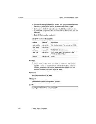 sp_tables                                                         Sybase SQL Server Release 11.0.x



                • The results set includes tables, views, and synonyms and aliases
                  for gateways to DBMS products that support those types.
                • If the server attribute accessible_tables is Y in the results set for
                  sp_server_info, only tables that are accessible by the current user are
                  returned.
                • Table 2-17 shows the results set:

                Table 2-17: Results set for sp_tables

                 Column           Datatype          Description
                 table_qualiﬁer   varchar(30)       The database name. This ﬁeld can be NULL.
                 table_owner      varchar(30)
                 table_name       varchar(30)       NOT NULL. The table name.
                 table_type       varchar(32)       NOT NULL. One of the following: 'TABLE',
                                                    'VIEW', 'SYSTEM TABLE'.
                 remarks          varchar(254)      NULL


            Messages
                • Table qualifier must be name of current database.
                    sp_tables cannot be used to return information about tables in
                    another database. Execute the use command to switch to the
                    desired database, and then rerun sp_tables.

            Permissions
                Any user can execute sp_tables.

            Tables Used
                sysdatabases, sysobjects, sysprotects, sysusers

            See Also
                 Catalog stored procedures       sp_server_info




2-38            Catalog Stored Procedures
 
