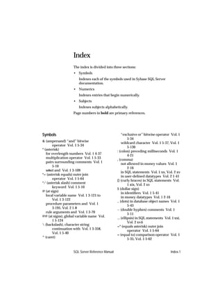 Index
                   The index is divided into three sections:
                   • Symbols
                       Indexes each of the symbols used in Sybase SQL Server
                       documentation.
                   • Numerics
                       Indexes entries that begin numerically.
                   • Subjects
                       Indexes subjects alphabetically.
                   Page numbers in bold are primary references.




Symbols                                              “exclusive or” bitwise operator Vol. 1
                                                          5-34
& (ampersand) “and” bitwise
                                                     wildcard character Vol. 1 5-37, Vol. 1
        operator Vol. 1 5-34
                                                          5-130
* (asterisk)
                                                 : (colon) preceding milliseconds Vol. 1
   for overlength numbers Vol. 1 4-37
                                                          4-21
   multiplication operator Vol. 1 5-33
                                                 , (comma)
   pairs surrounding comments Vol. 1
                                                     not allowed in money values Vol. 1
        5-10
                                                          2-16
   select and Vol. 1 3-109
                                                     in SQL statements Vol. 1 xx, Vol. 2 xv
*= (asterisk equals) outer join
                                                     in user-deﬁned datatypes Vol. 2 1-41
        operator Vol. 1 5-64
                                                 {} (curly braces) in SQL statements Vol.
*/ (asterisk slash) comment
                                                          1 xix, Vol. 2 xv
        keyword Vol. 1 5-10
                                                 $ (dollar sign)
@ (at sign)
                                                     in identiﬁers Vol. 1 5-41
   local variable name Vol. 1 3-121 to
                                                     in money datatypes Vol. 1 2-16
        Vol. 1 3-122
                                                 .. (dots) in database object names Vol. 1
   procedure parameters and Vol. 1
                                                          5-43
        3-195, Vol. 2 1-8
                                                 -- (double hyphen) comments Vol. 1
   rule arguments and Vol. 1 3-70
                                                          5-11
@@ (at signs), global variable name Vol.
                                                 ... (ellipsis) in SQL statements Vol. 1 xxi,
        1 5-124
                                                          Vol. 2 xvii
 (backslash), character string
                                                 =* (equals asterisk) outer join
        continuation with Vol. 1 3-358,
                                                          operator Vol. 1 5-64
        Vol. 1 5-40
                                                 = (equal to) comparison operator Vol. 1
^ (caret)
                                                          5-35, Vol. 1 5-62


                   SQL Server Reference Manual                                        Index-1
 