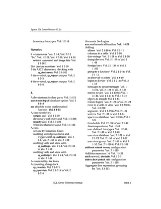 Sybase SQL Server Release 11.0.x



    in money datatypes Vol. 1 2-16                   Accounts. See Logins
                                                     acos mathematical function Vol. 1 4-25
                                                     Adding
Numerics                                               aliases Vol. 2 1-10 to Vol. 2 1-11
0 return status Vol. 2 1-8, Vol. 2 2-2                 columns to a table Vol. 1 3-10
“0x” Vol. 1 2-29, Vol. 1 2-30, Vol. 1 4-16             date strings Vol. 2 1-16 to Vol. 2 1-20
   writetext command and image data Vol.               dump devices Vol. 2 1-47 to Vol. 2
        1 3-362                                              1-49
21st century numbers Vol. 1 2-20                       foreign keys Vol. 2 1-199 to Vol. 2
7-bit ASCII characters, checking with                        1-201
        sp_checknames Vol. 2 1-102                     group to a database Vol. 2 1-14 to Vol.
7-bit terminal, sp_helpsort output Vol. 2                    2 1-15
        1-245                                          an interval to a date Vol. 1 4-19
8-bit terminal, sp_helpsort output Vol. 2              logins to Server Vol. 2 1-21 to Vol. 2
        1-246                                                1-23
                                                       messages to sysusermessages Vol. 1
                                                             3-271, Vol. 2 1-24 to Vol. 2 1-25
A                                                      mirror device Vol. 1 3-139 to Vol. 1
                                                             3-142, Vol. 1 5-27 to Vol. 1 5-31
Abbreviations for date parts Vol. 1 4-21
                                                       objects to tempdb Vol. 1 3-85
abort tran on log full database option Vol. 2
                                                       remote logins Vol. 2 1-26 to Vol. 2 1-28
        1-144
                                                       rows to a table or view Vol. 1 3-230 to
abs absolute value mathematical
                                                             Vol. 1 3-238
        function Vol. 1 4-25
                                                       segments Vol. 2 1-29 to Vol. 2 1-31
Accent sensitivity
                                                       servers Vol. 2 1-32 to Vol. 2 1-34
  compute and Vol. 1 3-39
                                                       space to a database Vol. 1 3-6 to Vol. 1
  dictionary sort order and Vol. 1 3-266
                                                             3-9
  group by and Vol. 1 3-226
                                                       thresholds Vol. 2 1-35 to Vol. 2 1-40
  wildcard characters and Vol. 1 5-132
                                                       timestamp column Vol. 1 5-8
Access
                                                       user-deﬁned datatypes Vol. 1 2-40,
  See also Permissions; Users
                                                             Vol. 2 1-41 to Vol. 2 1-46
  auditing stored procedures and
                                                       users to a database Vol. 2 1-21 to Vol.
        triggers with sp_auditsproc Vol. 1
                                                             2 1-23, Vol. 2 1-50 to Vol. 2 1-52
        5-4, Vol. 2 1-66 to Vol. 2 1-68
                                                       users to a group Vol. 2 1-50 to Vol. 2
  auditing table and view with
                                                             1-52, Vol. 2 1-100 to Vol. 2 1-101
        sp_auditlogin Vol. 1 5-4, Vol. 2 1-56
                                                     additional network memory conﬁguration
        to Vol. 2 1-58
                                                             parameter Vol. 2 1-129
  auditing table and view with                       Addition operator (+) Vol. 1 5-33
        sp_auditobject Vol. 1 5-4, Vol. 2 1-59
                                                     add keyword, alter table Vol. 1 3-11
        to Vol. 2 1-61                               address lock spinlock ratio conﬁguration
Accountability. See Roles                                    parameter Vol. 2 1-129
Accounting, chargeback                               Aggregate-free expression, grouping
  sp_clearstats Vol. 2 1-121
                                                             by Vol. 1 3-215
  sp_reportstats Vol. 2 1-315 to Vol. 2
        1-316


                       SQL Server Reference Manual                                      Index-3
 