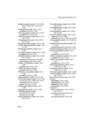 Sybase SQL Server Release 11.0.x



@@identity global variable Vol. 1 3-235,    @@textdbid global variable Vol. 1 2-38,
      Vol. 1 5-54 to Vol. 1 5-55, Vol. 1             Vol. 1 5-127
      5-125                                 @@textobjid global variable Vol. 1 2-38,
@@idle global variable Vol. 1 5-125                  Vol. 1 5-127
 sp_monitor and Vol. 2 1-279                @@textptr global variable Vol. 1 2-38,
@@io_busy global variable Vol. 1 5-125               Vol. 1 5-127
 sp_monitor and Vol. 2 1-279                @@textsize global variable Vol. 1 5-127
@@isolation global variable Vol. 1 5-111,      readtext and Vol. 1 3-280
      Vol. 1 5-125                             set textsize and Vol. 1 2-38, Vol. 1 3-319
@@langid global variable Vol. 1 3-273,      @@textts global variable Vol. 1 2-38, Vol.
      Vol. 1 5-125                                   1 5-127
@@language global variable Vol. 1 5-125     @@thresh_hysteresis global variable Vol.
@@max_connections global variable Vol.               1 5-127
      1 5-126                                  threshold placement and Vol. 2 1-36
@@maxcharlen global variable Vol. 1         @@timeticks global variable Vol. 1 5-127
      5-126                                 @@total_errors global variable Vol. 1
@@ncharsize global variable Vol. 1 5-126             5-127
 sp_addtype and Vol. 2 1-43                    sp_monitor and Vol. 2 1-279
@@nestlevel global variable Vol. 1 5-126,   @@total_read global variable Vol. 1 5-127
      Vol. 1 3-197                             sp_monitor and Vol. 2 1-279
 nested procedures and Vol. 1 3-68          @@total_write global variable Vol. 1
 nested triggers and Vol. 1 3-103                    5-127
@@pack_received global variable Vol. 1         sp_monitor and Vol. 2 1-279
      5-126                                 @@tranchained global variable Vol. 1
 sp_monitor and Vol. 2 1-279                         5-109, Vol. 1 5-128
@@pack_sent global variable                 @@trancount global variable Vol. 1
 sp_monitor and Vol. 2 1-279                         5-104, Vol. 1 5-128
@@packet_errors global variable Vol. 1      @@transtate global variable Vol. 1 5-128
      5-126                                 @@version global variable Vol. 1 3-270,
 sp_monitor and Vol. 2 1-279                         Vol. 1 5-124
@@procid global variable Vol. 1 5-126       atn2 mathematical function Vol. 1 4-25
@@rowcount global variable Vol. 1 5-126     at option
 cursors and Vol. 1 3-201, Vol. 1 5-22         dump database Vol. 1 3-167
 set rowcount and Vol. 1 3-317                 dump transaction Vol. 1 3-181
 triggers and Vol. 1 3-102                     load database Vol. 1 3-243
@@servername global variable Vol. 1            load transaction Vol. 1 3-252
      5-126                                 At sign (@)
@@spid global variable Vol. 1 5-126            local variable name Vol. 1 3-121 to
@@sqlstatus global variable                          Vol. 1 3-122
 cursors and Vol. 1 5-22                       procedure parameters and Vol. 1
 fetch and Vol. 1 3-200                              3-195, Vol. 2 1-8
@@textcolid global variable Vol. 1 2-38,       rule arguments and Vol. 1 3-70
      Vol. 1 5-127




Index-6
 