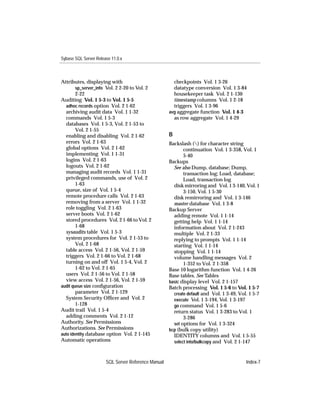 Sybase SQL Server Release 11.0.x



Attributes, displaying with                            checkpoints Vol. 1 3-26
        sp_server_info Vol. 2 2-20 to Vol. 2           datatype conversion Vol. 1 3-84
        2-22                                           housekeeper task Vol. 2 1-130
Auditing Vol. 1 5-3 to Vol. 1 5-5                      timestamp columns Vol. 1 2-18
  adhoc records option Vol. 2 1-62                     triggers Vol. 1 3-96
  archiving audit data Vol. 1 1-32                   avg aggregate function Vol. 1 4-3
  commands Vol. 1 5-3                                  as row aggregate Vol. 1 4-29
  databases Vol. 1 5-3, Vol. 2 1-53 to
        Vol. 2 1-55
  enabling and disabling Vol. 2 1-62                 B
  errors Vol. 2 1-63                                 Backslash () for character string
  global options Vol. 2 1-62                                continuation Vol. 1 3-358, Vol. 1
  implementing Vol. 1 1-31                                  5-40
  logins Vol. 2 1-63                                 Backups
  logouts Vol. 2 1-62                                  See also Dump, database; Dump,
  managing audit records Vol. 1 1-31                        transaction log; Load, database;
  privileged commands, use of Vol. 2                        Load, transaction log
        1-63                                           disk mirroring and Vol. 1 3-140, Vol. 1
  queue, size of Vol. 1 5-4                                 3-150, Vol. 1 5-30
  remote procedure calls Vol. 2 1-63                   disk remirroring and Vol. 1 3-146
  removing from a server Vol. 1 1-32                   master database Vol. 1 3-8
  role toggling Vol. 2 1-63                          Backup Server
  server boots Vol. 2 1-62                             adding remote Vol. 1 1-14
  stored procedures Vol. 2 1-66 to Vol. 2              getting help Vol. 1 1-14
        1-68                                           information about Vol. 2 1-243
  sysaudits table Vol. 1 5-3                           multiple Vol. 2 1-33
  system procedures for Vol. 2 1-53 to                 replying to prompts Vol. 1 1-14
        Vol. 2 1-68                                    starting Vol. 1 1-14
  table access Vol. 2 1-56, Vol. 2 1-59                stopping Vol. 1 1-14
  triggers Vol. 2 1-66 to Vol. 2 1-68                  volume handling messages Vol. 2
  turning on and off Vol. 1 5-4, Vol. 2                     1-352 to Vol. 2 1-358
        1-62 to Vol. 2 1-65                          Base 10 logarithm function Vol. 1 4-26
  users Vol. 2 1-56 to Vol. 2 1-58                   Base tables. See Tables
  view access Vol. 2 1-56, Vol. 2 1-59               basic display level Vol. 2 1-157
audit queue size conﬁguration                        Batch processing Vol. 1 5-6 to Vol. 1 5-7
        parameter Vol. 2 1-129                         create default and Vol. 1 3-49, Vol. 1 5-7
  System Security Ofﬁcer and Vol. 2                    execute Vol. 1 3-194, Vol. 1 3-197
        1-128                                          go command Vol. 1 5-6
Audit trail Vol. 1 5-4                                 return status Vol. 1 3-283 to Vol. 1
  adding comments Vol. 2 1-12                               3-286
Authority. See Permissions                             set options for Vol. 1 3-324
Authorizations. See Permissions                      bcp (bulk copy utility)
auto identity database option Vol. 2 1-145             IDENTITY columns and Vol. 1 5-55
Automatic operations                                   select into/bulkcopy and Vol. 2 1-147



                       SQL Server Reference Manual                                        Index-7
 