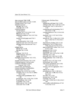 Sybase SQL Server Release 11.0.x



close command Vol. 1 3-29                            Column pairs. See Joins; Keys
close on endtran option, set Vol. 1 3-316            Columns
Closing cursors Vol. 1 3-29                            adding data with insert Vol. 1 3-231
clustered constraint                                   adding to table Vol. 1 1-26, Vol. 1 3-10
   alter table Vol. 1 3-12                             common key Vol. 2 1-123 to Vol. 2
   create table Vol. 1 3-79                                 1-125
Clustered indexes                                      comparing and concatenating Vol. 1
   See also Indexes                                         5-61 to Vol. 1 5-66
   creating Vol. 1 3-51 to Vol. 1 3-52                 creating indexes on Vol. 1 3-51 to Vol.
   ﬁllfactor and Vol. 1 3-52                                1 3-58
   migration of tables to Vol. 1 3-57, Vol.            datatypes Vol. 1 1-27, Vol. 2 2-9 to
         1 3-85                                             Vol. 2 2-11
   number of total pages used Vol. 1                   defaults for Vol. 1 3-48 to Vol. 1 3-50,
         4-43                                               Vol. 1 3-232, Vol. 2 1-74 to Vol. 2
   pages allocated to Vol. 1 4-46                           1-77
   segments and Vol. 1 3-55, Vol. 1 3-57               dependencies, ﬁnding Vol. 2 1-111
   used_pgs system function and Vol. 1                 foreign keys Vol. 2 1-199 to Vol. 2
         4-43                                               1-201, Vol. 2 2-15 to Vol. 2 2-17
cntrltype option                                       gaps in IDENTITY values Vol. 1 5-57
   disk init Vol. 1 3-136                                   to Vol. 1 5-60
   disk reinit Vol. 1 3-144                            group by and Vol. 1 3-215
Codes                                                  identifying Vol. 1 5-43
   datatype Vol. 2 2-13                                IDENTITY Vol. 1 5-47 to Vol. 1 5-60
   ODBC datatype Vol. 2 2-3                            indexing Vol. 1 1-28
   soundex Vol. 1 4-35                                 joins and Vol. 1 5-62, Vol. 2 1-228
col_length system function Vol. 1 4-41,                length deﬁnition Vol. 1 4-46, Vol. 1
         Vol. 1 4-46                                        5-71
col_name system function Vol. 1 4-41                   length of Vol. 1 1-27, Vol. 1 4-41
Collating sequence. See Sort order                     list and insert Vol. 1 3-230
Collision of database creation                         null values and default Vol. 1 3-50,
         requests Vol. 1 3-44                               Vol. 1 3-72, Vol. 1 5-74
Column data. See Datatypes                             numeric, and row aggregates Vol. 1
Column identiﬁers. See Identiﬁers                           4-29
Column name Vol. 1 4-41                                order by Vol. 1 3-305
   aliasing Vol. 1 3-275, Vol. 1 3-301                 permissions on Vol. 1 1-28, Vol. 1
   changing Vol. 2 1-111, Vol. 2 1-308 to                   3-204, Vol. 1 3-288, Vol. 2 2-5 to
         Vol. 2 1-310                                       Vol. 2 2-8
   checking with sp_checknames Vol. 2                  per table Vol. 1 3-16
         1-102                                         primary key Vol. 2 1-292
   grouping by Vol. 1 3-215, Vol. 1 3-216              renaming Vol. 1 1-26
   in parentheses Vol. 1 4-29                          rules Vol. 1 3-232, Vol. 2 1-81 to Vol. 2
   as qualiﬁer Vol. 1 5-43                                  1-84
   union result set Vol. 1 3-336                       rules conﬂict with deﬁnitions of Vol.
   views and Vol. 1 3-106                                   1 3-72, Vol. 1 5-71



                       SQL Server Reference Manual                                      Index-11
 