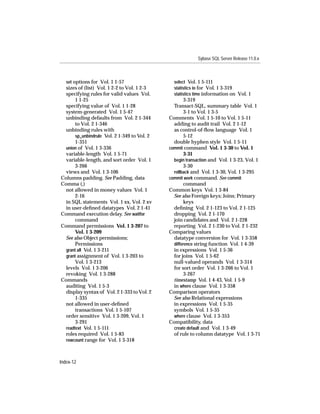 Sybase SQL Server Release 11.0.x



   set options for Vol. 1 1-57                  select Vol. 1 5-111
  sizes of (list) Vol. 1 2-2 to Vol. 1 2-3      statistics io for Vol. 1 3-319
  specifying rules for valid values Vol.        statistics time information on Vol. 1
       1 1-25                                         3-319
  specifying value of Vol. 1 1-28               Transact-SQL, summary table Vol. 1
  system-generated Vol. 1 5-47                        3-1 to Vol. 1 3-5
  unbinding defaults from Vol. 2 1-344        Comments Vol. 1 5-10 to Vol. 1 5-11
       to Vol. 2 1-346                          adding to audit trail Vol. 2 1-12
  unbinding rules with                          as control-of-ﬂow language Vol. 1
       sp_unbindrule Vol. 2 1-349 to Vol. 2           5-12
       1-351                                    double hyphen style Vol. 1 5-11
  union of Vol. 1 3-336                       commit command Vol. 1 3-30 to Vol. 1
  variable-length Vol. 1 5-71                         3-31
  variable-length, and sort order Vol. 1        begin transaction and Vol. 1 3-23, Vol. 1
       3-266                                          3-30
  views and Vol. 1 3-106                        rollback and Vol. 1 3-30, Vol. 1 3-295
Columns padding. See Padding, data            commit work command. See commit
Comma (,)                                             command
  not allowed in money values Vol. 1          Common keys Vol. 1 3-84
       2-16                                     See also Foreign keys; Joins; Primary
  in SQL statements Vol. 1 xx, Vol. 2 xv              keys
  in user-deﬁned datatypes Vol. 2 1-41          deﬁning Vol. 2 1-123 to Vol. 2 1-125
Command execution delay. See waitfor            dropping Vol. 2 1-170
       command                                  join candidates and Vol. 2 1-228
Command permissions Vol. 1 3-207 to             reporting Vol. 2 1-230 to Vol. 2 1-232
       Vol. 1 3-209                           Comparing values
  See also Object permissions;                  datatype conversion for Vol. 1 3-358
       Permissions                              difference string function Vol. 1 4-39
  grant all Vol. 1 3-211                        in expressions Vol. 1 5-36
  grant assignment of Vol. 1 3-203 to           for joins Vol. 1 5-62
       Vol. 1 3-213                             null-valued operands Vol. 1 3-314
  levels Vol. 1 3-206                           for sort order Vol. 1 3-266 to Vol. 1
  revoking Vol. 1 3-288                               3-267
Commands                                        timestamp Vol. 1 4-43, Vol. 1 5-9
  auditing Vol. 1 5-3                           in where clause Vol. 1 3-358
  display syntax of Vol. 2 1-333 to Vol. 2    Comparison operators
       1-335                                    See also Relational expressions
  not allowed in user-deﬁned                    in expressions Vol. 1 5-35
       transactions Vol. 1 5-107                symbols Vol. 1 5-35
  order sensitive Vol. 1 3-209, Vol. 1          where clause Vol. 1 3-353
       3-291                                  Compatibility, data
  readtext Vol. 1 5-111                         create default and Vol. 1 3-49
  roles required Vol. 1 5-83                    of rule to column datatype Vol. 1 3-71
  rowcount range for Vol. 1 3-318



Index-12
 