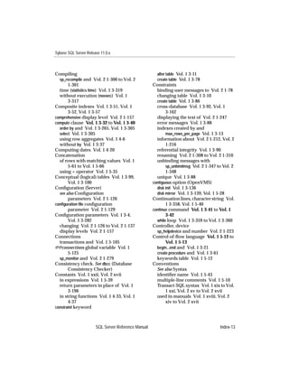 Sybase SQL Server Release 11.0.x



Compiling                                              alter table Vol. 1 3-11
  sp_recompile and Vol. 2 1-300 to Vol. 2              create table Vol. 1 3-78
       1-301                                         Constraints
  time (statistics time) Vol. 1 3-319                  binding user messages to Vol. 2 1-78
  without execution (noexec) Vol. 1                    changing table Vol. 1 3-10
       3-317                                           create table Vol. 1 3-86
Composite indexes Vol. 1 3-51, Vol. 1                  cross-database Vol. 1 3-92, Vol. 1
       3-52, Vol. 1 3-57                                    3-162
comprehensive display level Vol. 2 1-157               displaying the text of Vol. 2 1-247
compute clause Vol. 1 3-32 to Vol. 1 3-40              error messages Vol. 1 3-88
  order by and Vol. 1 3-265, Vol. 1 3-305              indexes created by and
  select Vol. 1 3-305                                       max_rows_per_page Vol. 1 3-13
  using row aggregates Vol. 1 4-6                      information about Vol. 2 1-212, Vol. 2
  without by Vol. 1 3-37                                    1-216
Computing dates Vol. 1 4-20                            referential integrity Vol. 1 3-90
Concatenation                                          renaming Vol. 2 1-308 to Vol. 2 1-310
  of rows with matching values Vol. 1                  unbinding messages with
       5-61 to Vol. 1 5-66                                  sp_unbindmsg Vol. 2 1-347 to Vol. 2
  using + operator Vol. 1 5-35                              1-348
Conceptual (logical) tables Vol. 1 3-99,               unique Vol. 1 3-88
       Vol. 1 3-100                                  contiguous option (OpenVMS)
Conﬁguration (Server)                                  disk init Vol. 1 3-136
  see also Conﬁguration                                disk mirror Vol. 1 3-139, Vol. 1 5-28
       parameters Vol. 2 1-126                       Continuation lines, character string Vol.
conﬁguration ﬁle conﬁguration                               1 3-358, Vol. 1 5-40
       parameter Vol. 2 1-129                        continue command Vol. 1 3-41 to Vol. 1
Conﬁguration parameters Vol. 1 3-4,                         3-42
       Vol. 1 3-282                                    while loop Vol. 1 3-359 to Vol. 1 3-360
  changing Vol. 2 1-126 to Vol. 2 1-137              Controller, device
  display levels Vol. 2 1-157                          sp_helpdevice and number Vol. 2 1-223
Connections                                          Control-of-ﬂow language Vol. 1 5-12 to
  transactions and Vol. 1 5-105                             Vol. 1 5-13
@@connections global variable Vol. 1                   begin...end and Vol. 1 3-21
       5-125                                           create procedure and Vol. 1 3-61
  sp_monitor and Vol. 2 1-279                          keywords table Vol. 1 5-12
Consistency check. See dbcc (Database                Conventions
       Consistency Checker)                            See also Syntax
Constants Vol. 1 xxii, Vol. 2 xvii                     identiﬁer name Vol. 1 5-43
  in expressions Vol. 1 5-39                           multiple-line comments Vol. 1 5-10
  return parameters in place of Vol. 1                 Transact-SQL syntax Vol. 1 xix to Vol.
       3-196                                                1 xxi, Vol. 2 xv to Vol. 2 xvii
  in string functions Vol. 1 4-33, Vol. 1              used in manuals Vol. 1 xviii, Vol. 2
       4-37                                                 xiv to Vol. 2 xvii
constraint keyword



                       SQL Server Reference Manual                                     Index-13
 