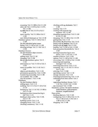 Sybase SQL Server Release 11.0.x



 renaming Vol. 2 1-308 to Vol. 2 1-310                checking with sp_checknames Vol. 2
 select_list Vol. 1 3-274 to Vol. 1 3-275,                 1-102
      Vol. 1 3-301                                    creating Vol. 1 1-9
 sp_tables list of Vol. 2 2-37 to Vol. 2              creating with separate log
      2-38                                                 segment Vol. 1 3-187
 space used by Vol. 2 1-330 to Vol. 2                 dropping segments from Vol. 2 1-181
      1-332                                                to Vol. 2 1-183
 user-deﬁned datatypes as Vol. 1 2-40                 dumping Vol. 1 3-166 to Vol. 1 3-178
Database options Vol. 2 1-144 to Vol. 2               getting help Vol. 1 1-10
      1-148                                           ID number, db_id function Vol. 1 4-41
 See also individual option names                     listing with sp_databases Vol. 2 2-12
 listing Vol. 2 1-142 to Vol. 2 1-149                 listing with sp_helpdb Vol. 2 1-219
 showing settings Vol. 2 1-144, Vol. 2                loading Vol. 1 3-242 to Vol. 1 3-250
      1-219                                           lock promotion thresholds for Vol. 2
Database Owners                                            1-327
 See also Database object owners;                     moving transaction log to own
      Permissions                                          device Vol. 1 1-10, Vol. 1 1-16
 adding users Vol. 2 1-50                             number of Server Vol. 1 3-44
 changing Vol. 2 1-98                                 options Vol. 2 1-142 to Vol. 2 1-149
 dbo use only database option Vol. 2                  recovering Vol. 1 3-242 to Vol. 1 3-250
      1-145                                           removing and repairing
 information on Vol. 2 1-251 to Vol. 2                     damaged Vol. 1 3-116
      1-252                                           removing from server Vol. 1 1-11
 name as qualiﬁer Vol. 1 5-43, Vol. 1                 renaming Vol. 1 1-13, Vol. 2 1-311 to
      5-44                                                 Vol. 2 1-314
 objects and identiﬁers Vol. 1 5-44                   selecting Vol. 1 3-348
 permissions granted by Vol. 1 3-203                  specifying current Vol. 1 1-10
 transferring ownership Vol. 2 1-98                   storage extension Vol. 1 3-6
 use of setuser Vol. 1 3-206                          trimming transaction log Vol. 1 1-16
 user ID number 1 Vol. 1 4-46                         unbinding from data caches Vol. 2
Databases                                                  1-339
 See also Database objects                            upgrading database dumps Vol. 1
 adding space Vol. 1 1-9                                   1-16, Vol. 1 3-247, Vol. 1 3-256
 auditing Vol. 1 5-3, Vol. 2 1-53 to Vol.             use command Vol. 1 3-348
      2 1-55                                         Databases, system. See master database;
 backing up Vol. 1 1-14, Vol. 1 3-166 to                   model database; sybsystemprocs
      Vol. 1 3-178                                         database; tempdb database
 backing up when transaction log is                  Data caches
      full Vol. 1 1-13                                binding objects to Vol. 2 1-69
 binding to data caches Vol. 2 1-69,                  conﬁguring Vol. 2 1-69 to Vol. 2 1-73,
      Vol. 2 1-70                                          Vol. 2 1-85 to Vol. 2 1-93, Vol. 2
 building system Vol. 1 1-9                                1-287 to Vol. 2 1-291
 changing owner Vol. 1 1-10                           dropping Vol. 2 1-88
 checking consistency Vol. 1 1-10



                       SQL Server Reference Manual                                   Index-17
 