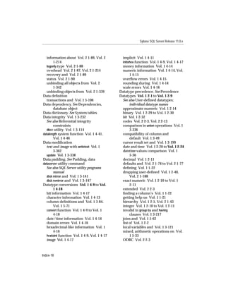 Sybase SQL Server Release 11.0.x



  information about Vol. 2 1-89, Vol. 2        implicit Vol. 1 4-11
       1-214                                   inttohex function Vol. 1 4-9, Vol. 1 4-17
  logonly type Vol. 2 1-88                     money information Vol. 1 4-14
  overhead Vol. 2 1-87, Vol. 2 1-214           numeric information Vol. 1 4-14, Vol.
  recovery and Vol. 2 1-89                          1 4-15
  status Vol. 2 1-90                           overﬂow errors Vol. 1 4-15
  unbinding all objects from Vol. 2            rounding during Vol. 1 4-14
       1-342                                   scale errors Vol. 1 4-16
  unbinding objects from Vol. 2 1-339         Datatype precedence. See Precedence
Data deﬁnition                                Datatypes Vol. 1 2-1 to Vol. 1 2-9
  transactions and Vol. 1 5-106                See also User-deﬁned datatypes;
Data dependency. See Dependencies,                  individual datatype names
       database object                         approximate numeric Vol. 1 2-14
Data dictionary. See System tables             binary Vol. 1 2-29 to Vol. 1 2-30
Data integrity Vol. 1 3-232                    bit Vol. 1 2-32
  See also Referential integrity               codes Vol. 2 2-3, Vol. 2 2-13
       constraints                             comparison in union operations Vol. 1
  dbcc utility Vol. 1 3-114                         3-336
datalength system function Vol. 1 4-41,        compatibility of column and
       Vol. 1 4-46                                  default Vol. 1 3-49
Data modiﬁcation                               cursor result set and Vol. 1 3-199
  text and image with writetext Vol. 1         date and time Vol. 1 2-20 to Vol. 1 2-24
       3-362                                   datetime values comparison Vol. 1
  update Vol. 1 3-338                               5-36
Data padding. See Padding, data                decimal Vol. 1 2-11
dataserver utility command                     defaults and Vol. 2 1-74 to Vol. 2 1-77
  See also SQL Server utility programs         deﬁning Vol. 1 1-22
       manual                                  dropping user-deﬁned Vol. 1 2-40,
  disk mirror and Vol. 1 3-141                      Vol. 2 1-188
  disk remirror and Vol. 1 3-147               exact numeric Vol. 1 2-10 to Vol. 1
Datatype conversions Vol. 1 4-9 to Vol.             2-11
       1 4-18                                  extended Vol. 2 2-3
  bit information Vol. 1 4-17                  ﬁnding a column’s Vol. 1 1-22
  character information Vol. 1 4-13            getting help on Vol. 1 1-21
  column deﬁnitions and Vol. 1 3-84,           hierarchy Vol. 1 2-5, Vol. 2 1-43
       Vol. 1 5-71                             integer Vol. 1 2-10 to Vol. 1 2-11
  convert function Vol. 1 4-9 to Vol. 1        invalid in group by and having
       4-18                                         clauses Vol. 1 3-217
  date/time information Vol. 1 4-14            joins and Vol. 1 5-62
  domain errors Vol. 1 4-16                    list of Vol. 1 2-2
  hexadecimal-like information Vol. 1          local variables and Vol. 1 3-121
       4-16                                    mixed, arithmetic operations on Vol.
  hextoint function Vol. 1 4-9, Vol. 1 4-17         1 5-33
  image Vol. 1 4-17                            ODBC Vol. 2 2-3



Index-18
 