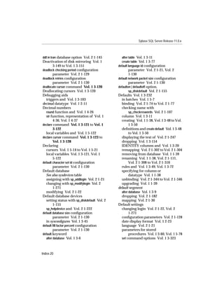 Sybase SQL Server Release 11.0.x



ddl in tran database option Vol. 2 1-145        alter table Vol. 1 3-11
Deactivation of disk mirroring Vol. 1           create table Vol. 1 3-77
        3-149 to Vol. 1 3-151                 default language id conﬁguration
deadlock checking period conﬁguration                 parameter Vol. 2 1-21, Vol. 2
        parameter Vol. 2 1-129                        1-130
deadlock retries conﬁguration                 default network packet size conﬁguration
        parameter Vol. 2 1-130                        parameter Vol. 2 1-130
deallocate cursor command Vol. 1 3-120        defaulton | defaultoff option,
Deallocating cursors Vol. 1 3-120                     sp_diskdefault Vol. 2 1-155
Debugging aids                                Defaults Vol. 1 3-232
  triggers and Vol. 1 3-103                     in batches Vol. 1 5-7
decimal datatype Vol. 1 2-11                    binding Vol. 2 1-74 to Vol. 2 1-77
Decimal numbers                                 checking name with
  round function and Vol. 1 4-26                      sp_checkreswords Vol. 2 1-107
  str function, representation of Vol. 1        column Vol. 1 3-11
        4-36, Vol. 1 4-37                       creating Vol. 1 1-38, Vol. 1 3-48 to Vol.
declare command Vol. 1 3-121 to Vol. 1                1 3-50
        3-122                                   deﬁnitions and create default Vol. 1 3-48
  local variables and Vol. 1 5-122                    to Vol. 1 3-50
declare cursor command Vol. 1 3-123 to          displaying the text of Vol. 2 1-247
        Vol. 1 3-128                            dropping Vol. 1 3-154
Declaring                                       IDENTITY columns and Vol. 1 3-20
  cursors Vol. 1 5-14 to Vol. 1 5-21            remapping Vol. 2 1-302 to Vol. 2 1-304
  local variables Vol. 1 3-121, Vol. 1          removing from database Vol. 1 1-39
        5-122                                   renaming Vol. 1 1-38, Vol. 2 1-111,
default character set id conﬁguration                 Vol. 2 1-308 to Vol. 2 1-310
        parameter Vol. 2 1-130                  rules and Vol. 1 3-49, Vol. 1 3-72
Default database                                specifying for column or
  See also sysdevices table                           datatype Vol. 1 1-38
  assigning with sp_addlogin Vol. 2 1-21        unbinding Vol. 2 1-344 to Vol. 2 1-346
  changing with sp_modifylogin Vol. 2           upgrading Vol. 1 1-39
        1-271                                 default segment
  modifying Vol. 2 1-22                         alter database Vol. 1 3-9
Default database devices                        dropping Vol. 2 1-182
  setting status with sp_diskdefault Vol. 2     mapping Vol. 2 1-30
        1-155                                 Default settings
  sp_helpdevice and Vol. 2 1-222                changing login Vol. 2 1-22, Vol. 2
default database size conﬁguration                    1-271
        parameter Vol. 2 1-130                  conﬁguration parameters Vol. 2 1-128
  in sysconﬁgures Vol. 1 3-45                   date display format Vol. 1 2-23
default ﬁll factor percent conﬁguration         language Vol. 2 1-21
        parameter Vol. 2 1-130                  parameters for stored
default keyword                                       procedures Vol. 1 3-60, Vol. 1 5-78
  alter database Vol. 1 3-6                     set command options Vol. 1 3-323



Index-20
 