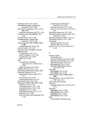 Sybase SQL Server Release 11.0.x



Evaluation order Vol. 1 3-335                numbering in mathematical
event buffers per engine conﬁguration            functions Vol. 1 4-24
        parameter Vol. 2 1-130               summary values for Vol. 1 3-36
Exact numeric datatypes Vol. 1 2-10 to       types of Vol. 1 xxii, Vol. 1 5-32, Vol. 2
        Vol. 1 2-11                              xvii
   arithmetic operations and Vol. 1 2-10   Expression subqueries Vol. 1 5-93
Exception report, dbcc tablealloc Vol. 1   Extended columns, Transact-SQL Vol. 1
        3-116                                    3-219, Vol. 1 3-221
Exclusive locks Vol. 2 1-256               Extended datatypes, ODBC Vol. 2 2-3
executable code size conﬁguration          Extending segments Vol. 2 1-196
        parameter Vol. 2 1-130             Extensions
execute command Vol. 1 3-194 to Vol. 1       database storage Vol. 1 3-6
        3-198                                Transact-SQL Vol. 1 3-219
   create procedure and Vol. 1 3-64        Extents Vol. 1 3-57, Vol. 1 3-84, Vol. 1
Execute cursors Vol. 1 5-17                      3-115
Execution delay. See waitfor command
exists keyword
   in expressions Vol. 1 5-37              F
   search conditions Vol. 1 5-90           Failures, media
   in subqueries Vol. 1 5-96                  See also Recovery
   where Vol. 1 3-354                         automatic failover and Vol. 1 3-149
Exit                                          automatic unmirroring Vol. 1 5-28
   unconditional, and return                  disk mirroring and Vol. 1 5-27
        command Vol. 1 3-283 to Vol. 1        disk remirror and Vol. 1 3-146
        3-286                                 trunc log on chkpt database option
   waitfor command Vol. 1 3-349                    and Vol. 2 1-147
Explicit null value Vol. 1 5-75            fast option
exp mathematical function Vol. 1 4-25         dbcc indexalloc Vol. 1 3-116
Exponent, datatype (e or E)                   dbcc tablealloc Vol. 1 3-115
   approximate numeric types Vol. 1        fetch command Vol. 1 3-199 to Vol. 1
        2-14                                       3-201
   money types Vol. 1 2-16                 Fetching cursors Vol. 1 3-199 to Vol. 1
   numeric literals and Vol. 1 2-5                 3-201, Vol. 1 5-15
Exponential value Vol. 1 4-25              Fields, data. See Columns
Expressions Vol. 1 5-32 to Vol. 1 5-40     File name
   deﬁnition of Vol. 1 5-32                   database dumps Vol. 1 3-174 to Vol. 1
   enclosing quotes in Vol. 1 5-39                 3-175
   evaluation order in Vol. 1 3-335        ﬁle option
   grouping by Vol. 1 3-216                   dump database Vol. 1 3-169
   including null values Vol. 1 5-76          dump transaction Vol. 1 3-183
   insert and Vol. 1 3-230                    load database Vol. 1 3-243
   name and table name qualifying Vol.        load transaction Vol. 1 3-252
        1 5-44                             Files
                                              See also Tables; Transaction log


Index-26
 
