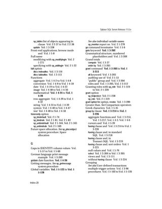Sybase SQL Server Release 11.0.x



    sp_tables list of objects appearing in         See also individual variable names
        clause Vol. 2 2-37 to Vol. 2 2-38          sp_monitor report on Vol. 2 1-278
   update Vol. 1 3-338                          go command terminator Vol. 1 5-6
Front-end applications, browse mode             goto keyword Vol. 1 3-202
        and Vol. 1 5-8                          Grammatical structure, numbered
Full name                                               placeholders and Vol. 1 3-269
   modifying with sp_modifylogin Vol. 2         Grand totals
        1-271                                      compute Vol. 1 3-37
   specifying with sp_addlogin Vol. 2 1-22         order by Vol. 1 3-265
full option                                     grant command Vol. 1 3-203 to Vol. 1
   dbcc indexalloc Vol. 1 3-116                         3-213
   dbcc tablealloc Vol. 1 3-115                    all keyword Vol. 1 3-203
Functions                                          auditing use of Vol. 2 1-53
   aggregate Vol. 1 4-2 to Vol. 1 4-8              "public" group and Vol. 1 3-204
   conversion Vol. 1 4-9 to Vol. 1 4-18            roles and Vol. 1 3-205, Vol. 1 3-212
   date Vol. 1 4-19 to Vol. 1 4-23              Granting roles with sp_role Vol. 2 1-319
   image Vol. 1 4-48 to Vol. 1 4-50                     to Vol. 2 1-320
   mathematical Vol. 1 4-24 to Vol. 1           grant option
        4-28                                       sp_helprotect Vol. 2 1-238
   row aggregate Vol. 1 4-29 to Vol. 1             sp_role Vol. 2 1-319
        4-32                                    grant option for option, revoke Vol. 1 3-289
   string Vol. 1 4-33 to Vol. 1 4-39            Greater than. See Comparison operators
   system Vol. 1 4-40 to Vol. 1 4-47            Greek characters Vol. 1 5-45
   text Vol. 1 4-48 to Vol. 1 4-50              group by clause Vol. 1 3-214 to Vol. 1
futureonly option                                       3-226
   sp_bindefault Vol. 2 1-74                       aggregate functions and Vol. 1 3-214,
   sp_bindrule Vol. 2 1-81, Vol. 2 1-83                 Vol. 1 3-217, Vol. 1 4-3, Vol. 1 4-6
   sp_unbindefault Vol. 2 1-344, Vol. 2 1-345      cursors and Vol. 1 5-20
   sp_unbindrule Vol. 2 1-349                      having clause and Vol. 1 3-214 to Vol. 1
Future space allocation. See sp_placeobject             3-226
        system procedure; Space                    having clause and, in standard
        allocation                                      SQL Vol. 1 3-218
                                                   having clause and, in
                                                        Transact-SQL Vol. 1 3-219
G                                                  having clause and, sort orders Vol. 1
Gaps in IDENTITY column values Vol.                     3-225
       1 5-57 to Vol. 1 5-60                       null values and Vol. 1 5-76
German language print message                      select Vol. 1 3-304 to Vol. 1 3-305
       example Vol. 1 3-269                        views and Vol. 1 3-111
getdate date function Vol. 1 4-20                  without having clause Vol. 1 3-224
Getting messages. See sp_getmessage             Grouping
       system procedure                            See also User-deﬁned transactions
Global variables Vol. 1 5-122 to Vol. 1            multiple trigger actions Vol. 1 3-96
       5-128                                       procedures Vol. 1 5-102 to Vol. 1 5-120



Index-28
 