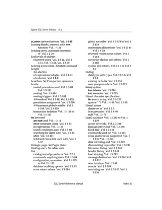 Sybase SQL Server Release 11.0.x



lct_admin system function Vol. 1 4-42                    global variables Vol. 1 5-124 to Vol. 1
Leading blanks, removal with ltrim                            5-128
         function Vol. 1 4-35                            mathematical functions Vol. 1 4-25 to
Leading zeros, automatic insertion                            Vol. 1 4-28
         of Vol. 1 2-29                                  reserved return status values Vol. 1
Leaf levels of indexes                                        3-284
   clustered index Vol. 1 3-12, Vol. 1                   sort order choices and effects Vol. 1
         3-51, Vol. 1 3-52, Vol. 1 3-79                       3-266
Leaving a procedure. See return command                  system procedures Vol. 2 1-1 to Vol. 2
Length                                                        1-7
   See also Size                                     Listing
   of expressions in bytes Vol. 1 4-41                   datatypes with types Vol. 1 2-5 to Vol.
   of columns Vol. 1 4-41                                     1 2-6
Less than. See Comparison operators                      existing defaults Vol. 1 3-154
Levels                                                   user group members Vol. 1 3-213
   nested procedures and Vol. 1 3-68,                listonly option
         Vol. 1 3-197                                    load database Vol. 1 3-244
   nesting Vol. 1 5-104                                  load transaction Vol. 1 3-253
   nesting triggers Vol. 1 3-103                     Literal character speciﬁcation
   @@nestlevel Vol. 1 3-68, Vol. 1 5-126                 like match string Vol. 1 5-132
   permission assignment Vol. 1 3-206                    quotes (" ") Vol. 1 4-40, Vol. 1 5-39
   @@trancount global variable Vol. 1                Literal values
         5-104, Vol. 1 5-128                             datatypes of Vol. 1 2-5
   transaction isolation Vol. 1 5-110 to                 in expressions Vol. 1 4-40
         Vol. 1 5-111                                    null Vol. 1 5-76
like keyword                                         Load, database Vol. 1 3-242 to Vol. 1
   alter table and Vol. 1 3-15                                3-250
   check constraint using Vol. 1 3-93                    across networks Vol. 1 3-248
   in expressions Vol. 1 5-37                            Backup Server and Vol. 1 3-248
   search conditions and Vol. 1 5-88                     block size Vol. 1 3-243
   searching for dates with Vol. 1 2-23                  commands used for Vol. 1 3-245
   where Vol. 1 3-355                                    cross-platform not supported Vol. 1
   wildcard characters used with Vol. 1                       3-246, Vol. 1 3-255
         5-37                                            disk mirroring and Vol. 1 3-249
Linkage, page. See Pages (data)                          dismounting tapes after Vol. 1 3-243
Linking users. See Alias, user                           ﬁle name, listing Vol. 1 3-244
List                                                     header, listing Vol. 1 3-244
   catalog stored procedures Vol. 2 2-1                  load striping Vol. 1 3-243
   commands requiring roles Vol. 1 5-84                  message destination Vol. 1 3-244, Vol.
   conﬁguration parameters Vol. 2 1-129                       1 3-257
         to Vol. 2 1-135                                 new database Vol. 1 3-46
   database auditing options Vol. 2 1-53                 remote Vol. 1 3-248
   error return values Vol. 1 3-284                      restricting use Vol. 1 3-247, Vol. 1
                                                              3-256



                       SQL Server Reference Manual                                      Index-35
 