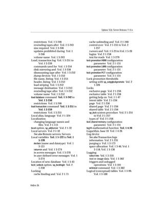 Sybase SQL Server Release 11.0.x



   restrictions Vol. 1 3-246                   cache unbinding and Vol. 2 1-340
   rewinding tapes after Vol. 1 3-243          control over Vol. 2 1-255 to Vol. 2
   size required Vol. 1 3-246                       1-257
   updates prohibited during Vol. 1            cursors and Vol. 1 5-23 to Vol. 1 5-26
        3-246                                  logins Vol. 2 1-258
   volume name Vol. 1 3-243                    text for reads Vol. 1 3-279
Load, transaction log Vol. 1 3-251 to       lock promotion HWM conﬁguration
        Vol. 1 3-259                                parameter Vol. 2 1-131
   commands used for Vol. 1 3-254           lock promotion LWM conﬁguration
   disk mirroring and Vol. 1 3-258                  parameter Vol. 2 1-131
   dismounting tape after Vol. 1 3-252      lock promotion PCT conﬁguration
   dump devices Vol. 1 3-252                        parameter Vol. 2 1-131
   ﬁle name, listing Vol. 1 3-253           Lock promotion thresholds
   header, listing Vol. 1 3-253                setting with sp_setpglockpromote Vol. 2
   load striping Vol. 1 3-252                       1-326
   message destination Vol. 1 3-253         Locks
   rewinding tape after Vol. 1 3-252           exclusive page Vol. 2 1-256
   volume name Vol. 1 3-252                    exclusive table Vol. 2 1-256
load database command Vol. 1 3-242 to          getting help on Vol. 1 1-47
        Vol. 1 3-250                           intent table Vol. 2 1-256
   restrictions Vol. 1 3-246                   page Vol. 2 1-256
load transaction command Vol. 1 3-251 to       shared page Vol. 2 1-256
        Vol. 1 3-259                           shared table Vol. 2 1-256
   restrictions Vol. 1 3-255                   sp_lock system procedure Vol. 2 1-255
Local alias, language Vol. 2 1-324                  to Vol. 2 1-257
Localization                                   types of Vol. 2 1-256
   changing language names and              lock shared memory conﬁguration
        ﬁles Vol. 2 1-115                           parameter Vol. 2 1-131
local option, sp_addserver Vol. 2 1-32      log10 mathematical function Vol. 1 4-26
Local servers Vol. 2 1-32                   Logarithm, base 10 Vol. 1 4-26
   See also Remote servers; Servers         Log device
Local variables Vol. 1 5-122 to Vol. 1         See also Transaction logs
        5-128                                  information Vol. 2 1-235
   declare (name and datatype) Vol. 1          purging a Vol. 1 3-173
        3-121                                  space allocation Vol. 1 3-46, Vol. 1
   raiserror and Vol. 1 3-274                       3-118, Vol. 1 3-136
   in screen messages Vol. 1 3-270          Logging
   in user-deﬁned error messages Vol. 1        select into Vol. 1 3-310
        3-274                                  text or image data Vol. 1 3-362
Location of new database Vol. 1 3-43           triggers and unlogged
lock | unlock option, sp_locklogin Vol. 2           operations Vol. 1 3-101
        1-258                                  writetext command Vol. 1 3-362
Locking                                     Logical (conceptual) tables Vol. 1 3-99,
   cache binding and Vol. 2 1-71                    Vol. 1 3-100



Index-36
 