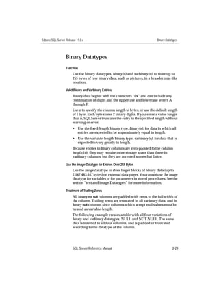 Sybase SQL Server Release 11.0.x                                                Binary Datatypes




                  Binary Datatypes
                  Function
                       Use the binary datatypes, binary(n) and varbinary(n), to store up to
                       255 bytes of raw binary data, such as pictures, in a hexadecimal-like
                       notation.

                  Valid Binary and Varbinary Entries
                       Binary data begins with the characters “0x” and can include any
                       combination of digits and the uppercase and lowercase letters A
                       through F.
                       Use n to specify the column length in bytes, or use the default length
                       of 1 byte. Each byte stores 2 binary digits. If you enter a value longer
                       than n, SQL Server truncates the entry to the speciﬁed length without
                       warning or error.
                       • Use the ﬁxed-length binary type, binary(n), for data in which all
                         entries are expected to be approximately equal in length.
                       • Use the variable-length binary type, varbinary(n), for data that is
                         expected to vary greatly in length.
                       Because entries in binary columns are zero-padded to the column
                       length (n), they may require more storage space than those in
                       varbinary columns, but they are accessed somewhat faster.

                  Use the image Datatype for Entries Over 255 Bytes
                       Use the image datatype to store larger blocks of binary data (up to
                       2,147,483,647 bytes) on external data pages. You cannot use the image
                       datatype for variables or for parameters in stored procedures. See the
                       section “text and image Datatypes” for more information.

                  Treatment of Trailing Zeros
                       All binary not null columns are padded with zeros to the full width of
                       the column. Trailing zeros are truncated in all varbinary data, and in
                       binary null columns since columns which accept null values must be
                       treated as variable-length.
                       The following example creates a table with all four variations of
                       binary and varbinary datatypes, NULL and NOT NULL. The same
                       data is inserted in all four columns, and is padded or truncated
                       according to the datatype of the column.




                       SQL Server Reference Manual                                          2-29
 