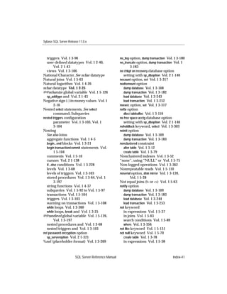Sybase SQL Server Release 11.0.x



  triggers Vol. 1 3-96                               no_log option, dump transaction Vol. 1 3-180
  user-deﬁned datatypes Vol. 1 2-40,                 no_truncate option, dump transaction Vol. 1
         Vol. 2 1-43                                       3-183
  views Vol. 1 3-106                                 no chkpt on recovery database option
National Character. See nchar datatype                 setting with sp_dboption Vol. 2 1-146
Natural joins Vol. 1 5-63                            nocount option, set Vol. 1 3-317
Natural logarithm Vol. 1 4-26                        nodismount option
nchar datatype Vol. 1 2-25                             dump database Vol. 1 3-168
@@ncharsize global variable Vol. 1 5-126               dump transaction Vol. 1 3-182
  sp_addtype and Vol. 2 1-43                           load database Vol. 1 3-243
Negative sign (-) in money values Vol. 1               load transaction Vol. 1 3-252
         2-16                                        noexec option, set Vol. 1 3-317
Nested select statements. See select                 noﬁx option
         command; Subqueries                           dbcc tablealloc Vol. 1 3-116
nested triggers conﬁguration                         no free space acctg database option
         parameter Vol. 1 3-103, Vol. 1                setting with sp_dboption Vol. 2 1-146
         3-104                                       noholdlock keyword, select Vol. 1 3-303
Nesting                                              noinit option
  See also Joins                                       dump database Vol. 1 3-169
  aggregate functions Vol. 1 4-5                       dump transaction Vol. 1 3-183
  begin...end blocks Vol. 1 3-21                     nonclustered constraint
  begin transaction/commit statements Vol.             alter table Vol. 1 3-12
         1 5-104                                       create table Vol. 1 3-79
  comments Vol. 1 5-10                               Nonclustered indexes Vol. 1 3-52
  cursors Vol. 2 1-138                               “none”, using “NULL” or Vol. 1 5-75
  if...else conditions Vol. 1 3-228                  Non-logged operations Vol. 1 3-362
  levels Vol. 1 3-68                                 Nonrepeatable reads Vol. 1 5-110
  levels of triggers Vol. 1 3-103                    noserial option, disk mirror Vol. 1 3-139,
  stored procedures Vol. 1 3-64, Vol. 1                       Vol. 1 5-28
         3-197                                       Not equal joins (!= or <>) Vol. 1 5-63
  string functions Vol. 1 4-37                       notify option
  subqueries Vol. 1 5-92 to Vol. 1 5-97                dump database Vol. 1 3-169
  transactions Vol. 1 5-104                            dump transaction Vol. 1 3-183
  triggers Vol. 1 3-103                                load database Vol. 1 3-244
  warning on transactions Vol. 1 5-108                 load transaction Vol. 1 3-253
  while loops Vol. 1 3-360                           not keyword
  while loops, break and Vol. 1 3-25                   in expressions Vol. 1 5-37
@@nestlevel global variable Vol. 1 5-126,              in joins Vol. 1 5-63
         Vol. 1 3-197                                  search conditions Vol. 1 5-89
  nested procedures and Vol. 1 3-68                    where Vol. 1 3-356
  nested triggers and Vol. 1 3-103                   not like keyword Vol. 1 5-131
net password encryption option                       not null keyword Vol. 1 5-70
  sp_serveroption Vol. 2 1-321                         create table Vol. 1 3-78
%nn! (placeholder format) Vol. 1 3-269                 in expressions Vol. 1 5-38



                       SQL Server Reference Manual                                        Index-41
 