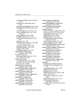 Sybase SQL Server Release 11.0.x



  nonclustered indexes Vol. 1 3-52, Vol.             number of oam trips conﬁguration
        1 3-56                                             parameter Vol. 2 1-132
  parameters in a procedure Vol. 1                   number of open databases conﬁguration
        3-122                                              parameter Vol. 2 1-132
  physical reads (statistics io) Vol. 1 3-319        number of open objects conﬁguration
  placeholders in a format string Vol. 1                    parameter Vol. 2 1-132
        3-270                                        Number of pages
  rows in count(*) Vol. 1 4-2, Vol. 1 4-3              allocated to table or index Vol. 1 4-43
  rows in rowcnt function Vol. 1 4-43,                 in an extent Vol. 1 3-57, Vol. 1 3-84
        Vol. 1 4-47                                    reserved_pgs function Vol. 1 4-43
  scans (statistics io) Vol. 1 3-319                   statistics io and Vol. 1 3-319
  set textsize function Vol. 1 5-127                   used_pgs function Vol. 1 4-43
  stored procedure parameters Vol. 1                   used by table and clustered index
        3-64                                                (total) Vol. 1 4-43
  Sundays Vol. 1 4-20                                  used by table or index Vol. 1 4-41
  tables allowed in a query Vol. 1 3-302,              written (statistics io) Vol. 1 3-319
        Vol. 1 4-4, Vol. 1 5-61                      number of pre-allocated extents conﬁguration
  tables per database Vol. 1 3-83                           parameter Vol. 2 1-133
  timestamp columns Vol. 1 2-18                      number of remote connections conﬁguration
  updates Vol. 1 3-104                                      parameter Vol. 2 1-133
  worktables allowed Vol. 1 4-4                      number of remote logins conﬁguration
number of alarms conﬁguration                               parameter Vol. 2 1-133
        parameter Vol. 2 1-132                       number of remote sites conﬁguration
Number of characters                                        parameter Vol. 2 1-133
  date interpretation and Vol. 1 2-23                number of sort buffers conﬁguration
  in a column Vol. 1 2-25                                   parameter Vol. 2 1-133
Number of columns                                    number of user connections conﬁguration
  in an order by clause Vol. 1 3-265                        parameter Vol. 2 1-133
  per table Vol. 1 3-16, Vol. 1 3-83                 Numbers
  in a view Vol. 1 3-109                               See also Code numbers; IDs, user
number of devices conﬁguration                         asterisks (**) for overlength Vol. 1
        parameter Vol. 2 1-132                              4-37
number of extent i/o buffers conﬁguration              converting strings of Vol. 1 2-28
        parameter Vol. 2 1-132                         database ID Vol. 1 4-41
number of index trips conﬁguration                     datatype code Vol. 2 2-3
        parameter Vol. 2 1-132                         default character set ID Vol. 2 1-130
number of languages in cache conﬁguration              device Vol. 2 1-223
        parameter Vol. 2 1-132                         error return values (Server) Vol. 1
number of locks conﬁguration                                3-284
        parameter Vol. 2 1-132                         global variable unit Vol. 2 1-279
number of mailboxes conﬁguration                       in mathematical function
        parameter Vol. 2 1-132                              expressions Vol. 1 4-24
number of messages conﬁguration                        message Vol. 2 1-24, Vol. 2 1-177, Vol.
        parameter Vol. 2 1-132                              2 1-202



                       SQL Server Reference Manual                                       Index-43
 