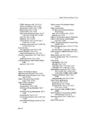 Sybase SQL Server Release 11.0.x



  ODBC datatype code Vol. 2 2-3            Object owners. See Database object
  odd or even binary Vol. 1 2-30                    owners
  placeholder (%nn!) Vol. 1 3-269          Object permissions
  procid setting Vol. 1 3-318                 See also Command permissions;
  random ﬂoat Vol. 1 4-26                           Permissions
  same name group procedure Vol. 1            grant Vol. 1 3-203 to Vol. 1 3-213
       3-59, Vol. 1 3-158, Vol. 1 3-194       grant all Vol. 1 3-211
  select list Vol. 1 3-305                 Objects. See Database objects; Databases
  statistics io Vol. 1 3-319               Objects referencing, create procedure
  virtual device Vol. 1 3-135, Vol. 1               and Vol. 1 3-64
       3-138, Vol. 1 3-144                 ODBC. See Open Database Connectivity
  weekday names and Vol. 1 3-316, Vol.              (ODBC) API
       1 4-22, Vol. 2 1-16                 Ofﬁcial language name Vol. 2 1-17, Vol.
Numeric data                                        2 1-324
  row aggregates and Vol. 1 4-29              See also Aliases; Languages, alternate
numeric datatype Vol. 1 2-11               Offset position, readtext command Vol. 1
  range and storage size Vol. 1 2-2                 3-279
Numeric expressions Vol. 1 xxii, Vol. 2    offsets option, set Vol. 1 3-317
       xvii                                of option, declare cursor Vol. 1 3-123, Vol. 1
  round function for Vol. 1 4-26                    5-14
nvarchar datatype Vol. 1 2-25 to Vol. 1    on keyword
       2-26                                   alter database Vol. 1 3-6
  spaces in Vol. 1 2-25                       alter table Vol. 1 3-14
                                              create index Vol. 1 3-55, Vol. 1 3-57
                                              create table Vol. 1 3-80, Vol. 1 3-81
O                                          online database command Vol. 1 3-247,
Object. See Database objects                        Vol. 1 3-254, Vol. 1 3-255, Vol. 1
object_id system function Vol. 1 4-42               3-256, Vol. 1 3-260 to Vol. 1 3-261
object_name system function Vol. 1 4-42,      bringing databases online Vol. 1
        Vol. 2 1-256                                3-246
Object Allocation Map (OAM)                   dump transaction and Vol. 1 3-255
        pages Vol. 1 3-115                 Open Client applications
Object names, database                        keywords Vol. 1 3-317
  See also Identiﬁers                         procid setting Vol. 1 3-318
  as parameters Vol. 1 3-60                   set options for Vol. 1 1-57, Vol. 1
  checking with sp_checknames Vol. 2                3-317, Vol. 1 3-323
        1-102                              open command Vol. 1 3-262 to Vol. 1
  checking with sp_checkreswords Vol. 2             3-263
        1-107                              Open Database Connectivity (ODBC)
  set options for Vol. 1 1-57                       API datatypes Vol. 2 2-3
  in stored procedures Vol. 1 3-67, Vol.   Opening cursors Vol. 1 3-262, Vol. 1
        1 3-68                                      5-15
  user-deﬁned datatype names as Vol.       OpenVMS systems
        1 2-40


Index-44
 