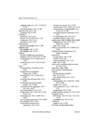 Sybase SQL Server Release 11.0.x



  contiguous option on Vol. 1 3-139, Vol.               of names in a group Vol. 1 3-225
       1 5-28                                           of null values Vol. 1 3-265, Vol. 1 5-76
  mirroring options Vol. 1 3-140                        of parameters in create procedure Vol. 1
Operator role Vol. 1 5-82                                    3-195, Vol. 1 3-196
  assigning Vol. 2 1-319                                reversing character expression Vol. 1
Operators                                                    4-35
  arithmetic Vol. 1 5-33                                for unbinding a rule Vol. 1 3-71
  bitwise Vol. 1 5-33 to Vol. 1 5-34                    weekday numeric Vol. 1 4-22
  comparison Vol. 1 5-35                             order by clause Vol. 1 3-264 to Vol. 1 3-267
  precedence Vol. 1 5-32                                compute by and Vol. 1 3-37, Vol. 1
Optimization                                                 3-265, Vol. 1 3-305
  queries (sp_recompile) Vol. 2 1-300                   select Vol. 1 3-305
optimized report                                     Order of commands Vol. 1 3-209, Vol. 1
  dbcc indexalloc Vol. 1 3-116                               3-291
  dbcc tablealloc Vol. 1 3-115                       Original identity, resuming an. See
Options                                                      setuser command
  See also Conﬁguration parameters                   or keyword
  database Vol. 2 1-142 to Vol. 2 1-149                 in expressions Vol. 1 5-38
  remote logins Vol. 2 1-305 to Vol. 2                  in joins Vol. 1 5-62
       1-307                                            search conditions Vol. 1 5-91
  remote servers Vol. 2 1-321 to Vol. 2                 where Vol. 1 3-356
       1-323                                         Other users, qualifying objects owned
Order                                                        by Vol. 1 5-45
  See also Indexes; Precedence; Sort                 Outer joins Vol. 1 5-64
       order                                         Outer queries. See Subqueries
  of arguments in translated                         Output
       strings Vol. 1 3-269                             See also Results; Variables
  ascending sort Vol. 1 3-264, Vol. 1                   dbcc Vol. 1 3-119
       3-305                                            zero-length string Vol. 1 3-271
  of column list and insert data Vol. 1              output option
       3-230                                            create procedure Vol. 1 3-60, Vol. 1 3-195,
  of columns (ﬁxed and variable                              Vol. 1 3-196
       length) Vol. 1 3-266                             execute Vol. 1 3-195
  columns and row aggregates Vol. 1                     return parameter Vol. 1 3-195, Vol. 1
       3-37, Vol. 1 4-32                                     5-79
  of creating indexes Vol. 1 3-57                       sp_getmessage Vol. 2 1-202
  of date parts Vol. 1 2-22, Vol. 1 3-316,           Output packets, number of Vol. 2 1-279
       Vol. 2 1-16                                   Overﬂow errors
  descending sort Vol. 1 3-264, Vol. 1                  DB-Library Vol. 1 4-7, Vol. 1 4-31, Vol.
       3-305                                                 1 4-32
  error message arguments Vol. 1 3-269                  set arithabort and Vol. 1 3-314
  of evaluation Vol. 1 3-335                         Overhead
  of execution of operators in                          triggers Vol. 1 3-100
       expressions Vol. 1 5-33                       Override. See with override option



                       SQL Server Reference Manual                                        Index-45
 