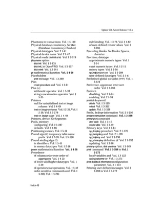 Sybase SQL Server Release 11.0.x



Phantoms in transactions Vol. 1 5-110            rule binding Vol. 1 3-72, Vol. 2 1-82
Physical database consistency. See dbcc          of user-deﬁned return values Vol. 1
        (Database Consistency Checker)                 3-285
Physical datatypes Vol. 2 1-41                Preceding blanks. See Blanks; Spaces,
Physical device name Vol. 2 1-47                       character
Physical reads (statistics io) Vol. 1 3-319   Precision, datatype
physname option                                  approximate numeric types Vol. 1
   disk init Vol. 1 3-135                              2-14
   disk init, in OpenVMS Vol. 1 3-137            exact numeric types Vol. 1 2-11
   disk reinit Vol. 1 3-144                      money types Vol. 1 2-16
pi mathematical function Vol. 1 4-26             sp_help report on Vol. 2 1-209
Placeholders                                     user-deﬁned datatypes Vol. 2 1-41
   print message Vol. 1 3-269                 Predeﬁned global variables (@@) Vol. 1
Plan                                                   5-124
   create procedure and Vol. 1 3-61           Preference, uppercase letter sort
Plus (+)                                               order Vol. 1 3-266
   arithmetic operator Vol. 1 5-33            Prefetch
   string concatenation operator Vol. 1          disabling Vol. 2 1-94
        5-35                                     enabling Vol. 2 1-94
Pointers                                      prefetch keyword
   null for uninitialized text or image          delete Vol. 1 3-129
        column Vol. 1 4-49                       select Vol. 1 3-302
   text or image column Vol. 1 2-35, Vol. 1      update Vol. 1 3-338
        2-39, Vol. 1 3-279                    Preﬁx, locktype information Vol. 2 1-256
   text or image page Vol. 1 4-48             prepare transaction command Vol. 1 3-268
Pointers, device. See Segments                primary key constraint
Pools, memory                                    alter table Vol. 1 3-12
   conﬁguring Vol. 2 1-287                       create table Vol. 1 3-79
   defaults Vol. 2 1-86                       Primary keys Vol. 1 3-84
Positioning cursors Vol. 1 5-14                  sp_dropkey procedure Vol. 2 1-170
Pound sign (#) temporary table name              sp_foreignkey and Vol. 2 1-199
        preﬁx Vol. 1 3-76, Vol. 1 5-100          sp_helpkey and Vol. 2 1-230
Pound sterling sign (£)                          sp_primarykey deﬁnition of Vol. 2 1-292
   in identiﬁers Vol. 1 5-41                     updating Vol. 1 3-98
   in money datatypes Vol. 1 2-16             primary option, disk unmirror Vol. 1 3-149
power mathematical function Vol. 1 4-26       print command Vol. 1 3-269 to Vol. 1
Precedence                                             3-272
   of column order over order of                 local variables and Vol. 1 3-122
        aggregates Vol. 1 4-32                   using raiserror or Vol. 1 3-271
   of lower and higher datatypes Vol. 1       print deadlock information conﬁguration
        5-39                                           parameter Vol. 2 1-134
   of operators in expressions Vol. 1 5-32    Printing user-deﬁned messages Vol. 1
   order-sensitive commands and Vol. 1                 3-269 to Vol. 1 3-272
        3-209, Vol. 1 3-291



Index-48
 