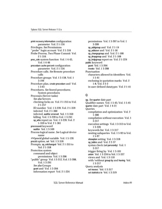 Sybase SQL Server Release 11.0.x



print recovery information conﬁguration                permissions Vol. 1 3-207 to Vol. 1
        parameter Vol. 2 1-134                               3-209
Privileges. See Permissions                            sp_addgroup and Vol. 2 1-14
“probe” login account Vol. 2 1-316                     sp_adduser and Vol. 2 1-50
Probe Process, Two Phase Commit Vol.                   sp_changegroup and Vol. 2 1-100
        2 1-316                                        sp_dropgroup and Vol. 2 1-168
proc_role system function Vol. 1 4-43,                 sp_helpgroup report on Vol. 2 1-224
        Vol. 1 4-46                                  public keyword
procedure cache percent conﬁguration                   grant Vol. 1 3-204
        parameter Vol. 2 1-134                         revoke Vol. 1 3-288
Procedure calls. See Remote procedure                Punctuation
        calls                                          characters allowed in identiﬁers Vol.
Procedure groups Vol. 1 3-158, Vol. 1                        1 5-41
        3-194                                          enclosing in quotation marks Vol. 2
Procedure plan, create procedure and Vol.                    1-8, Vol. 2 2-2
        1 3-61                                         in user-deﬁned datatypes Vol. 2 1-41
Procedures. See Stored procedures;
        System procedures
Processes (Server tasks)                             Q
   See also Servers                                  qq. See quarter date part
   checking locks on Vol. 2 1-255 to Vol.            Qualiﬁer names Vol. 1 5-43, Vol. 1 5-45
        2 1-257                                      quarter date part Vol. 1 4-21
   ID number Vol. 1 3-239, Vol. 2 1-359              Queries
   infected Vol. 2 1-360                               compilation and optimization Vol. 2
   infected, waitfor errorexit Vol. 1 3-350                  1-300
   killing Vol. 1 3-239 to Vol. 1 3-241                compilation without execution Vol. 1
   sp_who report on Vol. 1 3-239, Vol. 2                     3-317
        1-359 to Vol. 2 1-361                          execution settings Vol. 1 3-313 to Vol.
processexit keyword                                          1 3-326
   waitfor Vol. 1 3-349                                keywords list Vol. 1 3-317
Process logical name. See Logical device               nesting subqueries Vol. 1 5-92 to Vol.
        name                                                 1 5-97
@@procid global variable Vol. 1 5-126                  showplan setting Vol. 1 3-318
procid option, set Vol. 1 3-318                        sp_tables and Vol. 2 2-37
Prompts, sp_volchanged Vol. 2 1-355 to                 syntax check (set parseonly) Vol. 1
        Vol. 2 1-358                                         3-317
Protection system                                      trigger ﬁring by Vol. 1 3-101
   command and object                                  union Vol. 1 3-334 to Vol. 1 3-337
        permissions Vol. 1 3-206                       views and Vol. 1 3-110
"public" group Vol. 1 3-212, Vol. 1 3-288,             with/without group by and having Vol.
        Vol. 1 3-291                                         1 3-217
   See also Groups                                   Query analysis
   grant and Vol. 1 3-204                              set noexec Vol. 1 3-317
   information report Vol. 2 1-224                     set statistics io Vol. 1 3-319



                       SQL Server Reference Manual                                     Index-49
 