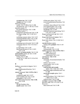 Sybase SQL Server Release 11.0.x



    set statistics time Vol. 1 3-319             of date part values Vol. 1 4-21
    showplan and Vol. 1 3-318                    errors in mathematical functions Vol.
Query processing                                      1 4-27
  modes Vol. 2 1-294 to Vol. 2 1-296             of money values allowed Vol. 1 2-16
  set options for Vol. 1 1-58, Vol. 1 3-313      of recognized dates Vol. 1 2-20
Question marks (??)                              in search conditions Vol. 1 5-89
  for partial characters Vol. 1 3-281            set rowcount Vol. 1 3-318
Quotation marks (" ")                            wildcard characters specifying Vol. 1
  comparison operators and Vol. 1 5-36                5-37, Vol. 1 5-130
  for empty strings Vol. 1 5-39, Vol. 1       Range-end keyword, and Vol. 1 5-37,
       5-75                                           Vol. 1 5-89
  enclosing constant values Vol. 1 4-37       Range-start keyword, between Vol. 1
  enclosing datetime values Vol. 1 2-20               5-37, Vol. 1 5-89
  enclosing parameter values Vol. 1           Read-only cursors Vol. 1 3-126, Vol. 1
       5-78                                           5-14
  enclosing reserved words Vol. 2 1-109       read only database option
  enclosing values in Vol. 2 1-8, Vol. 2         setting with sp_dboption Vol. 2 1-147
       2-2                                    Reads
  in expressions Vol. 1 5-39                     dirty Vol. 1 5-110
  literal speciﬁcation of Vol. 1 3-357,          nonrepeatable Vol. 1 5-110
       Vol. 1 5-39                            readtext command Vol. 1 3-279 to Vol. 1
  single, and quoted_identiﬁer Vol. 2 1-116           3-281, Vol. 1 5-111
quoted_identiﬁer option, set Vol. 1 3-318        text data initialization
Quoted identiﬁers                                     requirement Vol. 1 2-37
  testing Vol. 2 1-109                        real datatype Vol. 1 2-14
  using Vol. 2 1-108, Vol. 2 1-115 to Vol.    Rebuilding
       2 1-116                                   automatic, of nonclustered index Vol.
                                                      1 3-57
                                                 indexes Vol. 1 3-117
R                                                system tables Vol. 1 3-116
Radians, conversion to degrees Vol. 1         Recompilation
        4-25                                    create procedure with recompile
radians mathematical function Vol. 1                 option Vol. 1 3-61, Vol. 1 3-64
        4-26                                     dependent objects deﬁnition and Vol.
raiserror command Vol. 1 3-273 to Vol. 1             2 1-309
        3-278                                    execute with recompile option Vol. 1
   compared to print Vol. 1 3-277                    3-195
   local variables and Vol. 1 3-122              stored procedures Vol. 1 3-64, Vol. 2
   using print or Vol. 1 3-271                       1-300 to Vol. 2 1-301
rand mathematical function Vol. 1 4-26,          without notice Vol. 2 1-309
        Vol. 1 4-28                           reconﬁgure command Vol. 1 3-282
Range                                         Records, audit Vol. 1 5-4, Vol. 2 1-12
   See also Numbers; Size                     Recovery
   datediff results Vol. 1 4-22                  data caches and Vol. 2 1-89



Index-50
 