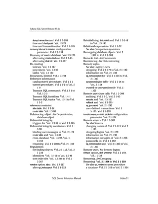 Sybase SQL Server Release 11.0.x



   dump transaction and Vol. 1 3-188                 Reinitializing, disk reinit and Vol. 1 3-144
   time and checkpoint Vol. 1 3-26                          to Vol. 1 3-145
   time and transaction size Vol. 1 5-105            Relational expressions Vol. 1 5-32
recovery interval in minutes conﬁguration              See also Comparison operators
         parameter Vol. 2 1-134                      Remapping database objects Vol. 2
Recovery of master database Vol. 1 3-173                    1-302 to Vol. 2 1-304
   after using create database Vol. 1 3-45           Remarks text. See Comments
   after using disk init Vol. 1 3-137                Remirroring. See Disk mirroring
Re-creating                                          Remote logins
   indexes Vol. 1 3-117                                See also Logins; Users
   procedures Vol. 1 3-67                              dropping Vol. 2 1-179 to Vol. 2 1-180
   tables Vol. 1 3-162                                 information on Vol. 2 1-236
Recursions, limited Vol. 1 3-104                       sp_remoteoption for Vol. 2 1-305 to Vol.
Reference information                                       2 1-307
   catalog stored procedures Vol. 2 2-1                sysremotelogins table Vol. 2 1-26 to
   system procedures Vol. 2 1-1 to Vol. 2                   Vol. 2 1-28
         1-9                                           trusted or untrusted mode Vol. 2
   Transact-SQL commands Vol. 1 3-1 to                      1-305
         Vol. 1 3-5                                  Remote procedure calls Vol. 1 3-309
   Transact-SQL functions Vol. 1 4-1                   auditing Vol. 1 5-3, Vol. 2 1-63
   Transact-SQL topics Vol. 1 5-1 to Vol.              execute and Vol. 1 3-197
         1 5-2                                         rollback and Vol. 1 3-295
references constraint                                  sp_password Vol. 2 1-282
   alter table Vol. 1 3-14                             user-deﬁned transactions Vol. 1
   create table Vol. 1 3-80                                 5-105, Vol. 1 5-120
Referencing, object. See Dependencies,               remote server pre-read packets conﬁguration
         database object                                    parameter Vol. 2 1-134
Referential integrity                                Remote servers Vol. 1 3-309
   triggers for Vol. 1 3-96 to Vol. 1 3-105            See also Servers
Referential integrity constraints Vol. 1               changing names of Vol. 2 1-113, Vol. 2
         3-90                                               1-115
   binding user messages to Vol. 2 1-78                dropping logins Vol. 2 1-179
   create table and Vol. 1 3-86                        information on Vol. 2 1-243
   cross-database Vol. 1 3-92, Vol. 1                  information on logins of Vol. 2 1-236
         3-162                                         passwords on Vol. 2 1-282
   renaming Vol. 2 1-308 to Vol. 2 1-310               sp_remoteoption and Vol. 2 1-305 to Vol.
Regulations                                                 2 1-307
   for ﬁnding objects Vol. 2 1-153, Vol. 2           Remote users. See Remote logins
         1-210                                       remove option, disk unmirror Vol. 1 3-149,
   identiﬁers Vol. 1 5-41 to Vol. 1 5-46                    Vol. 1 5-29
   sort order ties Vol. 1 3-266 to Vol. 1            Removing. See Dropping
         3-267                                       Renaming Vol. 2 1-308 to Vol. 2 1-310
reindex option, dbcc Vol. 1 3-117                      See also sp_rename system procedure
   after sp_indsuspect Vol. 2 1-253                    a database Vol. 2 1-311 to Vol. 2 1-314



                       SQL Server Reference Manual                                       Index-51
 