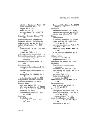 Sybase SQL Server Release 11.0.x



   identity of object owner Vol. 1 3-206          database with load database Vol. 1 3-242
   stored procedures Vol. 1 3-64                       to Vol. 1 3-250
   triggers Vol. 1 3-101                       Restrictions
   views Vol. 1 3-110                             load database command Vol. 1 3-246
   warnings about Vol. 2 1-309, Vol. 2            load transaction command Vol. 1 3-255
        1-312                                     text and image columns Vol. 1 4-49
Repairing a damaged database Vol. 1            Results
        3-116                                     See also Output
Repeated execution. See while loop                of aggregate operations Vol. 1 3-217
Repeating subquery. See Subqueries                cursor result set Vol. 1 3-126, Vol. 1
replace keyword, alter table Vol. 1 3-15               3-199, Vol. 1 5-14
replicate string function Vol. 1 4-35             null value operations and Vol. 1 5-70
Reports                                                to Vol. 1 5-77
   sp_who Vol. 1 3-239, Vol. 2 1-359 to Vol.      order by and sorting Vol. 1 3-264 to Vol.
        2 1-361                                        1 3-267
   types of dbcc Vol. 1 3-115                     of row aggregate operations Vol. 1
reserved_pgs system function Vol. 1 4-43               4-29
Reserved connections. See number of user       retaindays option
        connections conﬁguration                  dump database Vol. 1 3-168
        parameter                                 dump transaction Vol. 1 3-182
Reserved return status values Vol. 1           retain option, disk unmirror Vol. 1 3-149
        3-284                                  Retrieving
Reserved words                                    See also Search conditions; select
   catalog stored procedures and Vol. 2                command
        2-2                                       current date and time Vol. 1 4-20
   database object identiﬁers and Vol. 1          error message text Vol. 1 3-269, Vol. 2
        5-41                                           1-202
   as identiﬁers Vol. 2 1-104 to Vol. 2           null values Vol. 1 5-72
        1-117                                     similar-sounding words or
   system procedures and Vol. 2 1-8                    names Vol. 1 4-38
Response time. See waitfor command             return command Vol. 1 3-283 to Vol. 1
Restarting while loops Vol. 1 3-41                     3-286
Restarts, Server                               Return parameters
   after using disk reﬁt Vol. 1 3-143             output keyword Vol. 1 3-60, Vol. 1
   after using sp_dropdevice Vol. 2 1-163              3-195, Vol. 1 5-79
   before using create database Vol. 1 3-43    Return status
   rowcnt and Vol. 1 4-47                         catalog stored procedures Vol. 2 2-2
   using dataserver utility Vol. 1 3-141,         stored procedure Vol. 1 3-194, Vol. 1
        Vol. 1 3-147                                   3-283, Vol. 1 5-80
Restoring                                         system procedures Vol. 2 1-8
   See also Recovery                           reverse string function Vol. 1 4-35
   a damaged master database Vol. 1            revoke command Vol. 1 3-287 to Vol. 1
        3-143, Vol. 1 3-144                            3-293
                                                  auditing use of Vol. 2 1-53



Index-52
 