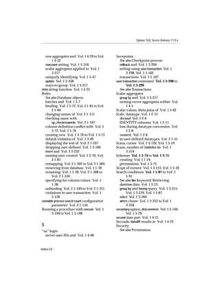 Sybase SQL Server Release 11.0.x



    row aggregates and Vol. 1 4-29 to Vol.     Savepoints
         1 4-32                                  See also Checkpoint process
    rowcount setting Vol. 1 3-318                rollback and Vol. 1 3-294
    scalar aggregates applied to Vol. 1          setting using save transaction Vol. 1
         3-217                                         3-298, Vol. 1 5-102
    uniquely identifying Vol. 1 5-47             transactions Vol. 1 5-107
    update Vol. 1 3-338                        save transaction command Vol. 1 3-298 to
    ways to group Vol. 1 3-217                         Vol. 1 3-299
rtrim string function Vol. 1 4-35                See also Transactions
Rules                                          Scalar aggregates
    See also Database objects                    group by and Vol. 1 3-217
    batches and Vol. 1 5-7                       nesting vector aggregates within Vol.
    binding Vol. 1 3-72, Vol. 2 1-81 to Vol.           1 4-5
         2 1-84                                Scalar values, theta joins of Vol. 1 5-62
    changing names of Vol. 2 1-111             Scale, datatype Vol. 1 2-12
    checking name with                           decimal Vol. 1 2-6
         sp_checkreswords Vol. 2 1-107           IDENTITY columns Vol. 1 2-11
    column deﬁnition conﬂict with Vol. 1         loss during datatype conversion Vol.
         3-72, Vol. 1 5-76                             1 2-8
    creating new Vol. 1 3-70 to Vol. 1 3-73      numeric Vol. 1 2-6
    default violation of Vol. 1 3-49             in user-deﬁned datatypes Vol. 2 1-41
    displaying the text of Vol. 2 1-247        Scans, cursor Vol. 1 3-126, Vol. 1 5-19
    dropping user-deﬁned Vol. 1 3-160          Scans, number of (statistics io) Vol. 1
    insert and Vol. 1 3-232                            3-319
    naming user-created Vol. 1 3-70, Vol.      Schemas Vol. 1 3-74 to Vol. 1 3-75
         2 1-81                                  creating Vol. 1 1-24
    remapping Vol. 2 1-302 to Vol. 2 1-304       permissions Vol. 1 3-75
    removing from database Vol. 1 1-39         Scope of cursors Vol. 1 3-125, Vol. 1 5-18
    renaming Vol. 1 1-39, Vol. 2 1-308 to      Search conditions Vol. 1 5-87 to Vol. 1
         Vol. 2 1-310                                  5-91
    specifying for column values Vol. 1          See also like keyword; Retrieving
         1-38                                    datetime data Vol. 1 2-23
    unbinding Vol. 2 1-349 to Vol. 2 1-351       group by and having query Vol. 1 3-215,
    violations in user transaction Vol. 1              Vol. 1 3-219, Vol. 1 5-87
         5-120                                   select Vol. 1 3-304
runnable process search count conﬁguration       where clause Vol. 1 3-352 to Vol. 1
         parameter Vol. 2 1-134                        3-358
Running a procedure with execute Vol. 1        secondary option, disk unmirror Vol. 1 3-149,
         3-194 to Vol. 1 3-198                         Vol. 1 5-29
                                               second date part Vol. 1 4-21
                                               Seconds, datediff results in Vol. 1 4-22
S                                              Security
“sa” login                                       See also Permissions
  server user IDs and Vol. 1 4-46


Index-54
 