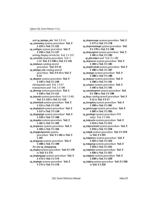 Sybase SQL Server Release 11.0.x



  and sp_datatype_info Vol. 2 2-13                   sp_dropmessage system procedure Vol. 2
sp_commonkey system procedure Vol. 2                       1-177 to Vol. 2 1-178
       1-123 to Vol. 2 1-125                         sp_dropremotelogin system procedure Vol.
sp_conﬁgure system procedure Vol. 2                        2 1-179 to Vol. 2 1-180
       1-126 to Vol. 2 1-137                         sp_dropsegment system procedure Vol. 2
  setting display levels for Vol. 2 1-157                  1-181 to Vol. 2 1-183
sp_cursorinfo system procedure Vol. 1                  sp_placeobject and Vol. 2 1-182
       5-22, Vol. 2 1-138 to Vol. 2 1-141            sp_dropserver system procedure Vol. 2
sp_databases catalog stored                                1-184 to Vol. 2 1-185
       procedure Vol. 2 2-12                         sp_dropthreshold system procedure Vol. 2
sp_datatype_info catalog stored                            1-186 to Vol. 2 1-187
       procedure Vol. 2 2-13 to Vol. 2               sp_droptype system procedure Vol. 2
       2-14                                                1-188 to Vol. 2 1-189
sp_dboption system procedure Vol. 2                  sp_dropuser system procedure Vol. 2
       1-142 to Vol. 2 1-149                               1-190 to Vol. 2 1-191
  checkpoints and Vol. 1 3-27                        sp_estspace system procedure Vol. 2
  transactions and Vol. 1 5-106                            1-192 to Vol. 2 1-195
sp_dbremap system procedure Vol. 2                   sp_extendsegment system procedure Vol.
       1-150 to Vol. 2 1-151                               2 1-196 to Vol. 2 1-198
sp_depends system procedure Vol. 1 3-85,             sp_fkeys catalog stored procedure Vol. 2
       Vol. 2 1-152 to Vol. 2 1-154                        2-15 to Vol. 2 2-17
sp_diskdefault system procedure Vol. 2               sp_foreignkey system procedure Vol. 2
       1-155 to Vol. 2 1-156                               1-199 to Vol. 2 1-201
sp_displaylevel system procedure Vol. 2              sp_getmessage system procedure Vol. 2
       1-157 to Vol. 2 1-158                               1-202 to Vol. 2 1-203
sp_displaylogin system procedure Vol. 2              sp_grantlogin system procedure (NT
       1-159 to Vol. 2 1-160                               only) Vol. 2 1-204
sp_dropalias system procedure Vol. 2                 sp_helpcache system procedure Vol. 2
       1-161 to Vol. 2 1-162                               1-214 to Vol. 2 1-215
sp_dropdevice system procedure Vol. 2                sp_helpconstraint system procedure Vol. 2
       1-163 to Vol. 2 1-164                               1-216 to Vol. 2 1-218
sp_dropglockpromote system                           sp_helpdb system procedure Vol. 2 1-219
       procedure Vol. 2 1-165 to Vol. 2                    to Vol. 2 1-221
       1-167                                         sp_helpdevice system procedure Vol. 2
sp_dropgroup system procedure Vol. 2                       1-222 to Vol. 2 1-223
       1-168 to Vol. 2 1-169                         sp_helpgroup system procedure Vol. 2
  See also sp_changegroup                                  1-224 to Vol. 2 1-225
sp_dropkey system procedure Vol. 2 1-170             sp_helpindex system procedure Vol. 2
       to Vol. 2 1-172                                     1-226 to Vol. 2 1-227
sp_droplanguage system procedure Vol. 2              sp_helpjoins system procedure Vol. 2
       1-173 to Vol. 2 1-174                               1-228 to Vol. 2 1-229
sp_droplogin system procedure Vol. 2                 sp_helpkey system procedure Vol. 2 1-230
       1-175 to Vol. 2 1-176                               to Vol. 2 1-232




                       SQL Server Reference Manual                                     Index-59
 