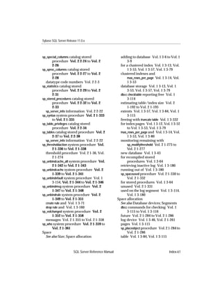 Sybase SQL Server Release 11.0.x



sp_special_columns catalog stored                      adding to database Vol. 1 3-6 to Vol. 1
        procedure Vol. 2 2-24 to Vol. 2                     3-9
        2-26                                           for a clustered index Vol. 1 3-13, Vol.
sp_sproc_columns catalog stored                             1 3-53, Vol. 1 3-57, Vol. 1 3-79
        procedure Vol. 2 2-27 to Vol. 2                clustered indexes and
        2-28                                                max_rows_per_page Vol. 1 3-14, Vol.
  datatype code numbers Vol. 2 2-3                          1 3-53
sp_statistics catalog stored                           database storage Vol. 1 3-13, Vol. 1
        procedure Vol. 2 2-29 to Vol. 2                     3-53, Vol. 1 3-57, Vol. 1 3-79
        2-31                                           dbcc checktable reporting free Vol. 1
sp_stored_procedures catalog stored                         3-114
        procedure Vol. 2 2-32 to Vol. 2                estimating table/index size Vol. 2
        2-33                                                1-192 to Vol. 2 1-195
  sp_server_info information Vol. 2 2-22               extents Vol. 1 3-57, Vol. 1 3-84, Vol. 1
sp_syntax system procedure Vol. 2 1-333                     3-115
        to Vol. 2 1-335                                freeing with truncate table Vol. 1 3-332
sp_table_privileges catalog stored                     for index pages Vol. 1 3-12, Vol. 1 3-52
        procedure Vol. 2 2-34                               to Vol. 1 3-53, Vol. 1 3-79
sp_tables catalog stored procedure Vol. 2              max_rows_per_page and Vol. 1 3-14, Vol.
        2-37 to Vol. 2 2-38                                 1 3-53, Vol. 1 3-80
  sp_server_info information Vol. 2 2-22               monitoring remaining with
sp_thresholdaction system procedure Vol.                    sp_modifythreshold Vol. 2 1-273 to
        2 1-336 to Vol. 2 1-338                             Vol. 2 1-277
  threshold procedure Vol. 2 1-36, Vol.                new database Vol. 1 3-43
        2 1-274                                        for recompiled stored
sp_unbindcache_all system procedure Vol.                    procedures Vol. 1 3-64
        2 1-342 to Vol. 2 1-343                        retrieving inactive log Vol. 1 3-180
sp_unbindcache system procedure Vol. 2                 running out of Vol. 1 3-180
        1-339 to Vol. 2 1-341                          sp_spaceused procedure Vol. 2 1-330 to
sp_unbindefault system procedure Vol. 1                     Vol. 2 1-332
        3-154, Vol. 2 1-344 to Vol. 2 1-346            for stored procedures Vol. 1 3-64
sp_unbindmsg system procedure Vol. 2                   unused Vol. 2 1-331
        1-347 to Vol. 2 1-348                          used on the log segment Vol. 1 3-114,
sp_unbindrule system procedure Vol. 2                       Vol. 1 3-180
        1-349 to Vol. 2 1-351                        Space allocation
  create rule and Vol. 1 3-71                          See also Database devices; Segments
  drop rule and Vol. 1 3-160                           dbcc commands for checking Vol. 1
sp_volchanged system procedure Vol. 2                       3-115 to Vol. 1 3-116
        1-352 to Vol. 2 1-358                          future Vol. 2 1-284 to Vol. 2 1-286
  messages Vol. 2 1-355 to Vol. 2 1-358                log device Vol. 1 3-46, Vol. 2 1-261
sp_who system procedure Vol. 2 1-359 to                pages Vol. 1 3-115
        Vol. 2 1-361                                   sp_placeobject procedure Vol. 2 1-284 to
Space                                                       Vol. 2 1-286
  See also Size; Space allocation                      table Vol. 1 3-84, Vol. 1 3-115



                       SQL Server Reference Manual                                     Index-61
 