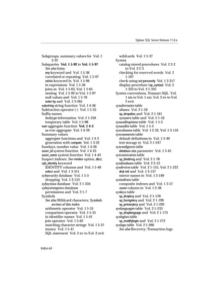 Sybase SQL Server Release 11.0.x



Subgroups, summary values for Vol. 1          wildcards Vol. 1 5-37
        3-32                                Syntax
Subqueries Vol. 1 5-92 to Vol. 1 5-97         catalog stored procedures Vol. 2 2-2
  See also Joins                                   to Vol. 2 2-3
  any keyword and Vol. 1 5-36                 checking for reserved words Vol. 2
  correlated or repeating Vol. 1 5-97              1-107
  exists keyword in Vol. 1 5-96               check using set parseonly Vol. 1 3-317
  in expressions Vol. 1 5-36                  display procedure (sp_syntax) Vol. 2
  joins as Vol. 1 5-63, Vol. 1 5-65                1-333 to Vol. 2 1-335
  nesting Vol. 1 5-92 to Vol. 1 5-97        Syntax conventions, Transact-SQL Vol.
  null values and Vol. 1 5-76                      1 xix to Vol. 1 xxi, Vol. 2 xv to Vol.
  order by and Vol. 1 3-265                        2 xvii
substring string function Vol. 1 4-36       sysalternates table
Subtraction operator (-) Vol. 1 5-33          aliases Vol. 2 1-10
Sufﬁx names                                   sp_dropalias and Vol. 2 1-161
  locktype information Vol. 2 1-256           sysusers table and Vol. 2 1-10
  temporary table Vol. 1 5-98               sysauditoptions table Vol. 1 5-3
sum aggregate function Vol. 1 4-3           sysaudits table Vol. 1 5-3
  as row aggregate Vol. 1 4-29              syscolumns table Vol. 1 2-32, Vol. 1 3-116
Summary values                              syscomments table
  aggregate functions and Vol. 1 4-2          default deﬁnitions in Vol. 1 3-49
  generation with compute Vol. 1 3-32         text storage in Vol. 2 1-247
Sundays, number value Vol. 1 4-20           sysconﬁgures table
suser_id system function Vol. 1 4-43          database size parameter Vol. 1 3-45
suser_name system function Vol. 1 4-43      sysconstraints table
Suspect indexes. See reindex option, dbcc     sp_bindmsg and Vol. 2 1-78
syb_identity keyword                        sysdatabases table Vol. 2 2-12
  IDENTITY columns and Vol. 1 5-49          sysdevices table Vol. 2 1-155, Vol. 2 1-222
  select and Vol. 1 3-311                     disk init and Vol. 1 3-137
sybsecurity database Vol. 1 5-3               mirror names in Vol. 1 3-149
  dropping Vol. 1 3-153                     sysindexes table
sybsyntax database Vol. 2 1-334               composite indexes and Vol. 1 3-57
sybsystemprocs database                       name column in Vol. 1 2-36
  permissions and Vol. 2 1-7                syskeys table
Symbols                                       sp_dropkey and Vol. 2 1-170
  See also Wildcard characters; Symbols       sp_foreignkey and Vol. 2 1-199
        section of this index                 sp_primarykey and Vol. 2 1-292
  arithmetic operator Vol. 1 5-33           syslanguages table Vol. 2 1-233
  comparison operator Vol. 1 5-35             sp_droplanguage and Vol. 2 1-173
  in identiﬁer names Vol. 1 5-41            syslogins table
  join operator Vol. 1 5-62                   sp_modifylogin and Vol. 2 1-272
  matching character strings Vol. 1 5-37    syslogs table Vol. 2 1-260
  money Vol. 1 5-41                           See also Recovery; Transaction logs
  SQL statement Vol. 2 xv to Vol. 2 xvii



Index-64
 