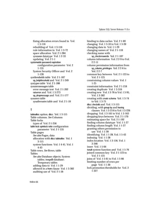 Sybase SQL Server Release 11.0.x



    ﬁxing allocation errors found in Vol.   binding to data caches Vol. 2 1-69
        1 3-116                             changing Vol. 1 3-10 to Vol. 1 3-20
    rebuilding of Vol. 1 3-116              changing data in Vol. 1 1-29
    rule information in Vol. 1 3-72         changing names of Vol. 2 1-110
    space allocation Vol. 2 1-284           checking name with
    sysname datatype Vol. 1 2-33                 sp_checkreswords Vol. 2 1-107
    updating Vol. 2 1-1                     column information Vol. 2 2-9 to Vol.
systemwide password expiration                   2 2-11
       conﬁguration parameter Vol. 2        column permission information from
       1-135                                     sp_column_privileges Vol. 2 2-6 to
  System Security Ofﬁcer and Vol. 2              Vol. 2 2-7
       1-128                                common key between Vol. 2 1-123 to
systhresholds table Vol. 2 1-187                 Vol. 2 1-125
  sp_helpthreshold and Vol. 2 1-249         constraining column values Vol. 1
systypes table Vol. 2 1-188                      1-25
sysusermessages table                       constraint information Vol. 2 1-216
  error message text Vol. 2 1-202           creating duplicate Vol. 1 3-310
  raiserror and Vol. 1 3-273                creating new Vol. 1 3-76 to Vol. 1 3-95,
  sp_dropmessage and Vol. 2 1-177                Vol. 1 3-302
sysusers table                              creating with create schema Vol. 1 3-74
  sysalternates table and Vol. 2 1-10            to Vol. 1 3-75
                                            dbcc checkdb and Vol. 1 3-115
                                            dividing, with group by and having
T                                                clauses Vol. 1 3-214 to Vol. 1 3-226
tablealloc option, dbcc Vol. 1 3-115        dropping Vol. 1 3-161 to Vol. 1 3-163
Table columns. See Columns                  dropping keys between Vol. 2 1-170
Table locks                                 estimating space for Vol. 2 1-192
   types of Vol. 2 1-256                    ﬁnding column datatype Vol. 1 1-27
table lock spinlock ratio conﬁguration      ﬁnding column length Vol. 1 1-27
        parameter Vol. 2 1-135              granting others permission to
Table pages                                      use Vol. 1 1-28
   See also Pages, data                     identifying Vol. 1 1-28, Vol. 1 5-43
   allocation with dbcc tablealloc Vol. 1   indexing Vol. 1 1-28
        3-115                               index location Vol. 1 3-156, Vol. 1
   system functions Vol. 1 4-41, Vol. 1          3-346
        4-43                                inner Vol. 1 5-64
Table rows. See Rows, table                 isnull system function and Vol. 1 5-76
Tables                                      joined common key Vol. 2 1-123 to
   See also Database objects; System             Vol. 2 1-125
        tables; tempdb database;            joins of Vol. 1 5-61 to Vol. 1 5-66
        Temporary tables                    limiting number of rows per
   adding data to Vol. 1 1-29                    page Vol. 1 1-30
   allowed in a from clause Vol. 1 3-302    lock promotion thresholds for Vol. 2
   auditing use of Vol. 2 1-56                   1-327



Index-66
 