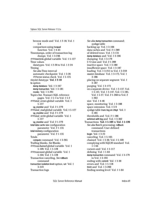 Sybase SQL Server Release 11.0.x



   browse mode and Vol. 1 2-18, Vol. 1                 See also dump transaction command;
        5-8                                                 syslogs table
   comparison using tsequal                            backing up Vol. 1 3-166
        function Vol. 1 4-43                           data caches and Vol. 2 1-289
Timestamps, order of transaction log                   of deleted rows Vol. 1 3-131
        dumps Vol. 1 3-246                             dump database and Vol. 1 3-166
@@timeticks global variable Vol. 1 5-127               dumping Vol. 1 3-179
Time values                                            I/O size and Vol. 2 1-289
   datatypes Vol. 1 2-20 to Vol. 1 2-24                inactive space Vol. 1 3-180
Timing                                                 insufﬁcient space Vol. 1 3-187
   See also Time interval                              loading Vol. 1 3-251 to Vol. 1 3-259
   automatic checkpoint Vol. 1 3-26                    master database Vol. 1 3-173, Vol. 1
   @@error status check Vol. 1 5-125                        3-186
tinyint datatype Vol. 1 2-10                           placing on separate segment Vol. 1
to option                                                   3-187
   dump database Vol. 1 3-167                          purging Vol. 1 3-173
   dump transaction Vol. 1 3-181                       on a separate device Vol. 1 3-137, Vol.
   revoke Vol. 1 3-291                                      1 3-141, Vol. 1 3-147, Vol. 1 3-185,
Topics list, Transact-SQL reference                         Vol. 1 5-27, Vol. 2 1-260 to Vol. 2
        pages Vol. 1 5-1 to Vol. 1 5-2                      1-263
@@total_errors global variable Vol. 1                  size Vol. 1 4-46
        5-127                                          space, monitoring Vol. 1 3-188
   sp_monitor and Vol. 2 1-279                         space extension Vol. 1 3-9
@@total_read global variable Vol. 1 5-127              syslogs table trunc log on chkpt Vol. 1
   sp_monitor and Vol. 2 1-279                              3-185
@@total_write global variable Vol. 1                   thresholds and Vol. 2 1-186
        5-127                                          writetext with log and Vol. 1 3-362
   sp_monitor and Vol. 2 1-279                       Transactions Vol. 1 5-102 to Vol. 1 5-120
total data cache size conﬁguration                     See also Batch processing; rollback
        parameter Vol. 2 1-135                              command; User-deﬁned
total memory conﬁguration                                   transactions
        parameter Vol. 2 1-135                         begin Vol. 1 3-23
Totals                                                 canceling Vol. 1 5-105
   compute command Vol. 1 3-265                        chained Vol. 1 3-30, Vol. 1 5-109
Trailing blanks. See Blanks                            complying with SQL92 standard Vol.
@@tranchained global variable Vol. 1                        1 1-64
        5-109, Vol. 1 5-128                            cursors and Vol. 1 5-117
@@trancount global variable Vol. 1                     deﬁning Vol. 1 1-64
        5-104, Vol. 1 5-128                            dump transaction command Vol. 1 3-179
Transaction canceling. See rollback                         to Vol. 1 3-193
        command                                        ending with commit Vol. 1 3-30
transaction isolation level option, set Vol. 1         errors and Vol. 1 5-118
        3-319                                          fetch and Vol. 1 3-200
Transaction logs                                       ﬁnding nesting level Vol. 1 1-64



                       SQL Server Reference Manual                                      Index-69
 