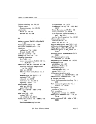 Sybase SQL Server Release 11.0.x



Volume handling Vol. 2 1-352                            in expressions Vol. 1 5-37
Volume name                                             in a like match string Vol. 1 3-195, Vol.
   database dumps Vol. 1 3-175                                1 5-37
vstart option                                           literal characters and Vol. 1 5-132
   disk init Vol. 1 3-136                               search conditions Vol. 1 5-88
   disk reinit Vol. 1 3-144                             SQL standards pattern matching ($
                                                              and _) Vol. 2 2-3
                                                        used as literal characters Vol. 1 5-132
W                                                    with check option option
waitfor command Vol. 1 3-349 to Vol. 1                  create view Vol. 1 3-107
        3-351                                           views and Vol. 1 3-112
Waiting for shutdown Vol. 1 3-330                    with grant option option, grant Vol. 1 3-205
wait option, shutdown Vol. 1 3-329                   with keyword, rollback trigger Vol. 1 3-296
Wash area                                            with log option, writetext Vol. 1 3-362
  conﬁguring Vol. 2 1-290                            with no_error option, set char_convert Vol. 1
  defaults Vol. 2 1-290                                       3-316
week date part Vol. 1 4-21                           with no_log option, dump transaction Vol. 1
weekday date part Vol. 1 4-21                                 3-180
Weekday date value                                   with no_truncate option, dump
  ﬁrst Vol. 2 1-16                                            transaction Vol. 1 3-183
  names and numbers Vol. 1 3-316, Vol.               with nowait option, shutdown Vol. 1 3-329
        1 4-22, Vol. 2 1-16                          with override option
where clause Vol. 1 3-352 to Vol. 1 3-358               alter database Vol. 1 3-7
  aggregate functions not permitted                     for load and Vol. 1 3-44
        in Vol. 1 3-357                              with recompile option
  delete Vol. 1 3-129                                   create procedure Vol. 1 3-61
  difference from having clause Vol. 1                  execute Vol. 1 3-195
        5-87                                         with truncate_only option, dump
  group by clause and Vol. 1 3-219                            transaction Vol. 1 3-180, Vol. 1 3-186
  having and Vol. 1 3-357                            with wait option, shutdown Vol. 1 3-329
  joins and Vol. 1 5-62                              wk. See week date part
  null values in a Vol. 1 5-72                       Words, ﬁnding similar-sounding Vol. 1
  repeating a Vol. 1 3-222                                    4-38
where current of clause                              Work session, set options for Vol. 1
  delete Vol. 1 3-130                                         3-313 to Vol. 1 3-326
  update Vol. 1 3-339                                Worktables
while keyword Vol. 1 3-359 to Vol. 1                    number of Vol. 1 4-4
        3-361                                        Write operations
while loop Vol. 1 3-359                                 logging text or image Vol. 1 3-362
  continue Vol. 1 3-41                               writes option, disk mirror Vol. 1 3-139, Vol.
  exit with break Vol. 1 3-24                                 1 5-28
Wildcard characters Vol. 1 5-129 to Vol.             writetext command Vol. 1 3-362 to Vol. 1
        1 5-134                                               3-364
  See also patindex string function


                       SQL Server Reference Manual                                         Index-75
 