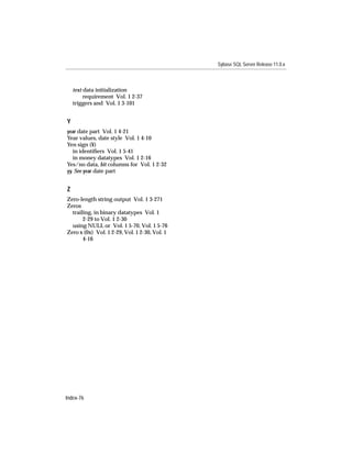 Sybase SQL Server Release 11.0.x



    text data initialization
         requirement Vol. 1 2-37
    triggers and Vol. 1 3-101


Y
year date part Vol. 1 4-21
Year values, date style Vol. 1 4-10
Yen sign (¥)
   in identiﬁers Vol. 1 5-41
   in money datatypes Vol. 1 2-16
Yes/no data, bit columns for Vol. 1 2-32
yy. See year date part


Z
Zero-length string output Vol. 1 3-271
Zeros
  trailing, in binary datatypes Vol. 1
       2-29 to Vol. 1 2-30
  using NULL or Vol. 1 5-70, Vol. 1 5-76
Zero x (0x) Vol. 1 2-29, Vol. 1 2-30, Vol. 1
       4-16




Index-76
 