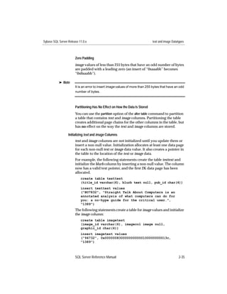 Sybase SQL Server Release 11.0.x                                              text and image Datatypes



                       Zero Padding
                       image values of less than 255 bytes that have an odd number of bytes
                       are padded with a leading zero (an insert of “0xaaabb” becomes
                       “0x0aaabb”).

           ® Note
                       It is an error to insert image values of more than 255 bytes that have an odd
                       number of bytes.



                       Partitioning Has No Effect on How the Data Is Stored
                       You can use the partition option of the alter table command to partition
                       a table that contains text and image columns. Partitioning the table
                       creates additional page chains for the other columns in the table, but
                       has no effect on the way the text and image columns are stored.

                  Initializing text and image Columns
                       text and image columns are not initialized until you update them or
                       insert a non-null value. Initialization allocates at least one data page
                       for each non-null text or image data value. It also creates a pointer in
                       the table to the location of the text or image data.
                       For example, the following statements create the table testtext and
                       initialize the blurb column by inserting a non-null value. The column
                       now has a valid text pointer, and the ﬁrst 2K data page has been
                       allocated.
                           create table texttest
                           (title_id varchar(6), blurb text null, pub_id char(4))
                           insert texttest values
                           ("BU7832", "Straight Talk About Computers is an
                           annotated analysis of what computers can do for
                           you: a no-hype guide for the critical user.",
                           "1389")
                       The following statements create a table for image values and initialize
                       the image column:
                           create table imagetest
                           (image_id varchar(6), imagecol image null,
                           graphic_id char(4))
                           insert imagetest values
                           ("94732", 0x0000008300000000000100000000013c,
                           "1389")



                       SQL Server Reference Manual                                                2-35
 
