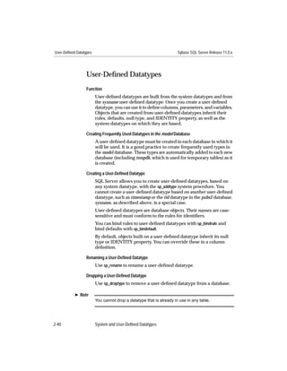 User-Defined Datatypes                                                Sybase SQL Server Release 11.0.x




                  User-Deﬁned Datatypes
                  Function
                         User-deﬁned datatypes are built from the system datatypes and from
                         the sysname user-deﬁned datatype. Once you create a user-deﬁned
                         datatype, you can use it to deﬁne columns, parameters, and variables.
                         Objects that are created from user-deﬁned datatypes inherit their
                         rules, defaults, null type, and IDENTITY property, as well as the
                         system datatypes on which they are based.

                  Creating Frequently Used Datatypes in the model Database
                         A user-deﬁned datatype must be created in each database in which it
                         will be used. It is a good practice to create frequently used types in
                         the model database. These types are automatically added to each new
                         database (including tempdb, which is used for temporary tables) as it
                         is created.

                  Creating a User-Deﬁned Datatype
                         SQL Server allows you to create user-deﬁned datatypes, based on
                         any system datatype, with the sp_addtype system procedure. You
                         cannot create a user-deﬁned datatype based on another user-deﬁned
                         datatype, such as timestamp or the tid datatype in the pubs2 database.
                         sysname, as described above, is a special case.
                         User-deﬁned datatypes are database objects. Their names are case-
                         sensitive and must conform to the rules for identiﬁers.
                         You can bind rules to user-deﬁned datatypes with sp_bindrule and
                         bind defaults with sp_bindefault.
                         By default, objects built on a user-deﬁned datatype inherit its null
                         type or IDENTITY property. You can override these in a column
                         deﬁnition.

                  Renaming a User-Deﬁned Datatype
                         Use sp_rename to rename a user-deﬁned datatype.

                  Dropping a User-Deﬁned Datatype
                         Use sp_droptype to remove a user-deﬁned datatype from a database.

           ® Note
                         You cannot drop a datatype that is already in use in any table.




2-40                     System and User-Defined Datatypes
 
