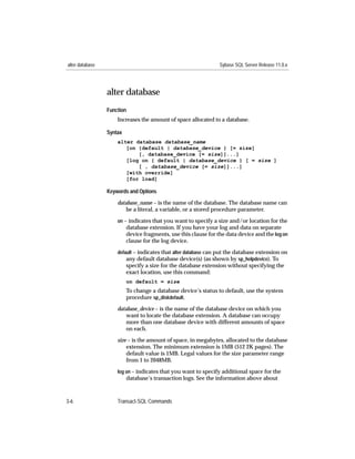 alter database                                                   Sybase SQL Server Release 11.0.x




                 alter database
                 Function
                     Increases the amount of space allocated to a database.

                 Syntax
                     alter database database_name
                        [on {default | database_device } [= size]
                            [, database_device [= size]]...]
                        [log on { default | database_device } [ = size ]
                            [ , database_device [= size]]...]
                        [with override]
                        [for load]

                 Keywords and Options

                     database_name – is the name of the database. The database name can
                         be a literal, a variable, or a stored procedure parameter.
                     on – indicates that you want to specify a size and/or location for the
                          database extension. If you have your log and data on separate
                          device fragments, use this clause for the data device and the log on
                          clause for the log device.

                     default – indicates that alter database can put the database extension on
                         any default database device(s) (as shown by sp_helpdevice). To
                          specify a size for the database extension without specifying the
                          exact location, use this command:
                          on default = size
                          To change a database device’s status to default, use the system
                          procedure sp_diskdefault.
                     database_device – is the name of the database device on which you
                         want to locate the database extension. A database can occupy
                         more than one database device with different amounts of space
                         on each.
                     size – is the amount of space, in megabytes, allocated to the database
                         extension. The minimum extension is 1MB (512 2K pages). The
                         default value is 1MB. Legal values for the size parameter range
                         from 1 to 2048MB.
                     log on – indicates that you want to specify additional space for the
                          database’s transaction logs. See the information above about



3-6                  Transact-SQL Commands
 