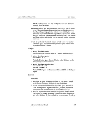 Sybase SQL Server Release 11.0.x                                                      alter database



                           default, database_device, and size. The log on clause uses the same
                           defaults as the on clause.
                       with override – forces SQL Server to accept your device speciﬁcations,
                           even if they mix data and transaction logs on the same device,
                           thereby endangering up-to-the-minute recoverability for your
                           database. If you attempt to mix log and data on the same device
                           without this clause, the alter database command fails. If you mix log
                           and data, and use with override, you are warned, but the command
                           succeeds.
                       for load – is used only after create database for load, when you must re-
                           create the space allocations and segment usage of the database
                           being loaded from a dump.

                  Examples
                       1. alter database mydb
                           Adds 1MB to the database mydb on a default database device.
                       2. alter database pubs2
                          on newdata = 3
                           Adds 3MB to the space allocated for the pubs2 database on the
                           database device named newdata.
                       3. alter database production
                          on userdata1 = 10
                          log on logdev = 2
                           Adds 10MB of space for data on userdata1 and 2MB for the log on
                           logdev.

                  Comments

                       Restrictions
                       • You must be using the master database, or executing a stored
                         procedure in the master database, to use alter database.
                       • If SQL Server cannot allocate the requested space, it comes as
                         close as possible per device and prints a message telling how
                         much space has been allocated on each database device.
                       • You can expand the master database only on the master device.
                         An attempt to use alter database to expand the master database to
                         any other database device results in an error message. Here is an




                       SQL Server Reference Manual                                               3-7
 