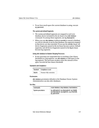 Sybase SQL Server Release 11.0.x                                                         alter database



                       • To see how much space the current database is using, execute
                         sp_spaceused.

                       The system and default Segments
                       • The system and default segments are mapped to each new
                         database device included in the on clause of an alter database
                         command. To unmap these segments, use sp_dropsegment.
                       • When you use alter database (without override) to extend a database
                         on a device already in use by that database, the segments mapped
                         to that device are also extended. If you use the override clause, all
                         device fragments named in the on clause become system/default
                         segments, and all device fragments named in the log on clause
                         become log segments.

                       Using alter database to Awaken Sleeping Processes
                       • If user processes are suspended due to reaching a last-chance
                         threshold on a log segment, use alter database to add space to the
                         log segment. The processes awaken when the amount of free
                         space exceeds the last-chance threshold.

                  Standards and Compliance

                        Standard   Compliance Level

                        SQL92      Transact-SQL extension


                  Permissions
                       alter database permission defaults to the Database Owner. System
                       Administrators can also alter databases.

                  See Also
                        Commands                     create database, drop database, load database
                        System procedures            sp_addsegment, sp_dropsegment, sp_helpdb,
                                                     sp_helpsegment, sp_logdevice, sp_renamedb,
                                                     sp_spaceused




                       SQL Server Reference Manual                                                   3-9
 