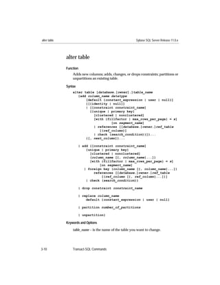 alter table                                               Sybase SQL Server Release 11.0.x




              alter table
              Function
                  Adds new columns; adds, changes, or drops constraints; partitions or
                  unpartitions an existing table.

              Syntax
                  alter table [database.[owner].]table_name
                     {add column_name datatype
                         [default {constant_expression | user | null}]
                         {[{identity | null}]
                         | [[constraint constraint_name]
                           {{unique | primary key}
                             [clustered | nonclustered]
                             [with {fillfactor | max_rows_per_page} = x]
                                      [on segment_name]
                             | references [[database.]owner.]ref_table
                                [(ref_column)]
                             | check (search_condition)}]}...
                         {[, next_column]}...

                       | add {[constraint constraint_name]
                           {unique | primary key}
                             [clustered | nonclustered]
                             (column_name [{, column_name}...])
                             [with {fillfactor | max_rows_per_page} = x]
                                  [on segment_name]
                          | foreign key (column_name [{, column_name}...])
                               references [[database.]owner.]ref_table
                                   [(ref_column [{, ref_column}...])]
                           | check (search_condition)}

                       | drop constraint constraint_name

                       | replace column_name
                           default {constant_expression | user | null}

                       | partition number_of_partitions

                       | unpartition}

              Keywords and Options
                  table_name – is the name of the table you want to change.




3-10              Transact-SQL Commands
 