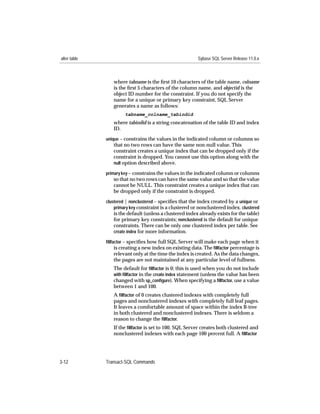 alter table                                               Sybase SQL Server Release 11.0.x



                 where tabname is the ﬁrst 10 characters of the table name, colname
                 is the ﬁrst 5 characters of the column name, and objectid is the
                 object ID number for the constraint. If you do not specify the
                 name for a unique or primary key constraint, SQL Server
                 generates a name as follows:
                       tabname_colname_tabindid
                 where tabindid is a string concatenation of the table ID and index
                 ID.
              unique – constrains the values in the indicated column or columns so
                 that no two rows can have the same non-null value. This
                 constraint creates a unique index that can be dropped only if the
                 constraint is dropped. You cannot use this option along with the
                 null option described above.

              primary key – constrains the values in the indicated column or columns
                 so that no two rows can have the same value and so that the value
                 cannot be NULL. This constraint creates a unique index that can
                 be dropped only if the constraint is dropped.
              clustered | nonclustered – speciﬁes that the index created by a unique or
                  primary key constraint is a clustered or nonclustered index. clustered
                 is the default (unless a clustered index already exists for the table)
                 for primary key constraints; nonclustered is the default for unique
                 constraints. There can be only one clustered index per table. See
                 create index for more information.

              ﬁllfactor – speciﬁes how full SQL Server will make each page when it
                   is creating a new index on existing data. The ﬁllfactor percentage is
                 relevant only at the time the index is created. As the data changes,
                 the pages are not maintained at any particular level of fullness.
                 The default for ﬁllfactor is 0; this is used when you do not include
                 with ﬁllfactor in the create index statement (unless the value has been
                 changed with sp_conﬁgure). When specifying a ﬁllfactor, use a value
                 between 1 and 100.
                 A ﬁllfactor of 0 creates clustered indexes with completely full
                 pages and nonclustered indexes with completely full leaf pages.
                 It leaves a comfortable amount of space within the index B-tree
                 in both clustered and nonclustered indexes. There is seldom a
                 reason to change the ﬁllfactor.
                 If the ﬁllfactor is set to 100, SQL Server creates both clustered and
                 nonclustered indexes with each page 100 percent full. A ﬁllfactor




3-12          Transact-SQL Commands
 