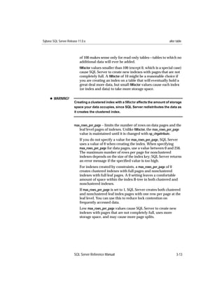Sybase SQL Server Release 11.0.x                                                       alter table



                           of 100 makes sense only for read-only tables—tables to which no
                           additional data will ever be added.
                           ﬁllfactor values smaller than 100 (except 0, which is a special case)
                           cause SQL Server to create new indexes with pages that are not
                           completely full. A ﬁllfactor of 10 might be a reasonable choice if
                           you are creating an index on a table that will eventually hold a
                           great deal more data, but small ﬁllfactor values cause each index
                           (or index and data) to take more storage space.

     x WARNING!
                       Creating a clustered index with a ﬁllfactor affects the amount of storage
                       space your data occupies, since SQL Server redistributes the data as
                       it creates the clustered index.



                       max_rows_per_page – limits the number of rows on data pages and the
                          leaf level pages of indexes. Unlike ﬁllfactor, the max_rows_per_page
                          value is maintained until it is changed with sp_chgattribute.
                           If you do not specify a value for max_rows_per_page, SQL Server
                           uses a value of 0 when creating the index. When specifying
                           max_rows_per_page for data pages, use a value between 0 and 256.
                           The maximum number of rows per page for nonclustered
                           indexes depends on the size of the index key; SQL Server returns
                           an error message if the speciﬁed value is too high.
                           For indexes created by constraints, a max_rows_per_page of 0
                           creates clustered indexes with full pages and nonclustered
                           indexes with full leaf pages. A 0 setting leaves a comfortable
                           amount of space within the index B-tree in both clustered and
                           nonclustered indexes.
                           If max_rows_per_page is set to 1, SQL Server creates both clustered
                           and nonclustered leaf index pages with one row per page at the
                           leaf level. You can use this to reduce lock contention on
                           frequently accessed data.
                           Low max_rows_per_page values cause SQL Server to create new
                           indexes with pages that are not completely full, uses more
                           storage space, and may cause more page splits.




                       SQL Server Reference Manual                                           3-13
 