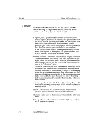 alter table                                                     Sybase SQL Server Release 11.0.x




       x WARNING!
                    Creating a clustered index with max_rows_per_page can affect the
                    amount of storage space your data occupies, since SQL Server
                    redistributes the data as it creates the clustered index.



                    on segment_name – speciﬁes that the index is to be created on the
                        named segment. Before the on segment_name option can be used,
                        the device must be initialized with disk init, and the segment must
                        be added to the database with the sp_addsegment system
                        procedure. See your System Administrator or use sp_helpsegment
                       for a list of the segment names available in your database.
                       If you specify clustered and use the on segment_name option, the
                       entire table migrates to the segment you specify, since the leaf
                       level of the index contains the actual data pages.
                    references – speciﬁes a column list for a referential integrity constraint.
                       You can specify only one column value for a column-constraint.
                       By including this constraint with a table that references another
                       table, any data inserted into the “referencing” table must already
                       exist in the “referenced” table.
                       To use this constraint, you must have references permission on the
                       referenced table. The speciﬁed columns in the referenced table
                       must be constrained by a unique index (created by either a unique
                       constraint or a create index statement). If no columns are speciﬁed,
                       there must be a primary key constraint on the appropriate columns
                       in the referenced table. Also, the datatypes of the referencing
                       table columns must exactly match the datatype of the referenced
                       table columns.
                    foreign key – speciﬁes that the listed column(s) are foreign keys in this
                       table whose matching primary keys are the columns listed in the
                       references clause.

                    ref_table – is the name of the table that contains the referenced
                        columns. You can reference tables in another database.
                    ref_column – is the name of the column or columns in the referenced
                        table.
                    check – speciﬁes a search_condition constraint that SQL Server enforces
                       for all the rows in the table.




3-14                Transact-SQL Commands
 