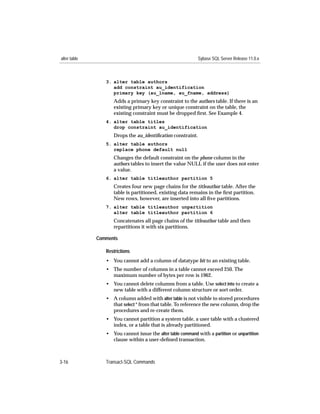 alter table                                                  Sybase SQL Server Release 11.0.x



                 3. alter table authors
                    add constraint au_identification
                    primary key (au_lname, au_fname, address)
                    Adds a primary key constraint to the authors table. If there is an
                    existing primary key or unique constraint on the table, the
                    existing constraint must be dropped ﬁrst. See Example 4.
                 4. alter table titles
                    drop constraint au_identification
                    Drops the au_identiﬁcation constraint.
                 5. alter table authors
                    replace phone default null
                    Changes the default constraint on the phone column in the
                    authors tables to insert the value NULL if the user does not enter
                    a value.
                 6. alter table titleauthor partition 5
                    Creates four new page chains for the titleauthor table. After the
                    table is partitioned, existing data remains in the ﬁrst partition.
                    New rows, however, are inserted into all ﬁve partitions.
                 7. alter table titleauthor unpartition
                    alter table titleauthor partition 6
                    Concatenates all page chains of the titleauthor table and then
                    repartitions it with six partitions.

              Comments

                 Restrictions
                 • You cannot add a column of datatype bit to an existing table.
                 • The number of columns in a table cannot exceed 250. The
                   maximum number of bytes per row is 1962.
                 • You cannot delete columns from a table. Use select into to create a
                   new table with a different column structure or sort order.
                 • A column added with alter table is not visible to stored procedures
                   that select * from that table. To reference the new column, drop the
                   procedures and re-create them.
                 • You cannot partition a system table, a user table with a clustered
                   index, or a table that is already partitioned.
                 • You cannot issue the alter table command with a partition or unpartition
                   clause within a user-deﬁned transaction.



3-16             Transact-SQL Commands
 