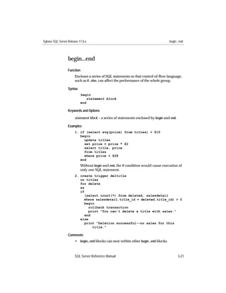 Sybase SQL Server Release 11.0.x                                                        begin...end




                  begin...end
                  Function
                       Encloses a series of SQL statements so that control-of-ﬂow language,
                       such as if...else, can affect the performance of the whole group.

                  Syntax
                           begin
                               statement block
                           end

                  Keywords and Options

                       statement block – a series of statements enclosed by begin and end.

                  Examples
                       1. if (select avg(price) from titles) < $15
                          begin
                            update titles
                            set price = price * $2
                            select title, price
                            from titles
                            where price > $28
                          end
                           Without begin and end, the if condition would cause execution of
                           only one SQL statement.
                       2. create trigger deltitle
                          on titles
                          for delete
                          as
                          if
                             (select count(*) from deleted, salesdetail
                            where salesdetail.title_id = deleted.title_id) > 0
                             begin
                               rollback transaction
                               print "You can’t delete a title with sales."
                             end
                          else
                             print "Deletion successful--no sales for this
                                 title."

                  Comments
                       • begin...end blocks can nest within other begin...end blocks.



                       SQL Server Reference Manual                                            3-21
 