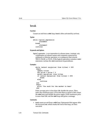 break                                                    Sybase SQL Server Release 11.0.x




        break
        Function
            Causes an exit from a while loop. break is often activated by an if test.

        Syntax
            while logical_expression
                   statement
               break
                   statement
               continue

        Keywords and Options

            logical_expression – is an expression (a column name, constant, any
                combination of column names and constants connected by
                arithmetic or bitwise operators, or a subquery) that returns
                TRUE, FALSE, or NULL. If the logical expression contains a select
                statement, enclose the select statement in parentheses.

        Examples
                 while (select avg(price) from titles) < $30
                  begin
                   update titles
                   set price = price * 2
                   select max(price) from titles
                   if (select max(price) from titles) > $50
                      break
                   else
                      continue
                  end
                  begin
                   print "Too much for the market to bear"
                  end
                 If the average price is less than $30, double the prices. Then,
                 select the maximum price. If it is less than or equal to $50, restart
                 the while loop and double the prices again. If the maximum price
                 is more than $50, exit the while loop and print a message.

        Comments
            • break causes an exit from a while loop. Statements that appear after
              the keyword end, which marks the end of the loop, are then
              executed.



3-24        Transact-SQL Commands
 