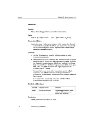 commit                                                     Sybase SQL Server Release 11.0.x




         commit
         Function
             Marks the ending point of a user-deﬁned transaction.

         Syntax
             commit [tran[saction] | work] [transaction_name]

         Keywords and Options

             transaction_name – is the name assigned to the transaction. It must
                 conform to the rules for identiﬁers. Use transaction names only
                 on the outermost pair of nested begin transaction/commit or begin
                 transaction/rollback statements.

         Comments
             • See the “Transactions” topic for full information on using
               transaction statements.
             • Deﬁne a transaction by enclosing SQL statements and/or system
               procedures with the phrases begin transaction and commit. If you set
               the chained transaction mode, SQL Server implicitly invokes a
               begin transaction before the following statements: delete, insert, open,
               fetch, select, and update. You must still explicitly enclose the
               transaction with a commit.
             • To cancel all or part of an entire transaction, use the rollback
               command. The rollback command must appear within a
               transaction. You cannot roll back a transaction after the commit has
               been entered.
                  If no transaction is currently active, the commit or rollback
                  statement has no effect on SQL Server.

         Standards and Compliance

              Standard    Compliance Level           Comments
              SQL92       Entry level compliant      The commit transaction and commit
                                                     tran forms of the statement are
                                                     Transact-SQL extensions.

         Permissions
             commit permission defaults to all users.




3-30         Transact-SQL Commands
 