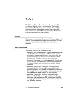 Preface

                 The SQL Server Reference Manual is a two-volume guide to Sybase
                 SQL Server™ and the Transact-SQL® language. This volume,
                 Volume 1, includes information about datatypes, Transact-SQL
                 commands, built-in functions, and topics of general interest to
                 Transact-SQL users. Volume 2 contains information about system
                 procedures and catalog stored procedures.


Audience
                 This manual is intended as a reference tool for Transact-SQL users of
                 all levels. It provides basic syntax and usage information for every
                 command, function, system procedure, and catalog stored
                 procedure.


How to Use This Book
                 This manual consists of the following chapters:
                 • Chapter 1, “SQL Server Roadmap,” contains lists of tasks you can
                   do with SQL Server and tells you which commands, system
                   procedures, catalog stored procedures, built-in functions, and
                   global variables you can use to accomplish them and which
                   sections of this manual to read to get more information.
                 • Chapter 2, “System and User-Deﬁned Datatypes,” describes the
                   system and user-deﬁned datatypes that are supplied with SQL
                   Server and indicates how to use them to create user-deﬁned
                   datatypes.
                 • Chapter 3, “Transact-SQL Commands,” contains reference
                   information for every Transact-SQL command. Particularly
                   complex commands, such as select, are divided into subsections.
                   For example, there are reference pages on the compute clause and
                   on the group by and having clauses of the select command.
                 • Chapter 4, “Transact-SQL Functions,” contains reference
                   information for the SQL Server aggregate functions, datatype
                   conversion functions, date functions, mathematical functions,
                   row aggregate functions, string functions, system functions, and
                   text and image functions.




                 SQL Server Reference Manual                                       xvii
 